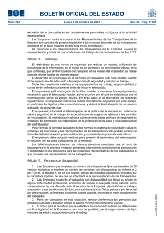 BOLETÍN OFICIAL DEL ESTADO
Núm. 242	 Lunes 8 de octubre de 2012	 Sec. III. Pág. 71695
exclusión de lo que pudieran ser complementos personales no ligados a la actividad
desempeñada.
Las Empresas darán a conocer a los Representantes de los Trabajadores de la
Empresa los contratos de puesta disposición y los contratos laborales de los trabajadores
afectados en el plazo máximo de diez días de su contratación.
Se reconoce a los Representantes de Trabajadores de la Empresa usuaria la
representación y tutela de las condiciones de trabajo de los trabajadores de las E.T.T.
Artículo 15.  Teletrabajo.
El teletrabajo es una forma de organizar y/o realizar un trabajo, utilizando las
tecnologías de la información, en el marco de un contrato o de una relación laboral, en la
que un trabajo, que también pudiera ser realizado en los locales del empleador, se realiza
fuera de dichos locales de manera regular.
El desarrollo del teletrabajo en el domicilio del trabajador solo será posible cuando
dicho espacio resulte adecuado a las exigencias de seguridad y salud en el trabajo.
Todas las cuestiones relativas a los equipamientos de trabajo, responsabilidad y
costos serán definidos claramente antes de iniciar el teletrabajo.
El empresario está encargado de facilitar, instalar y mantener los equipamientos
necesarios para el teletrabajo regular, salvo acuerdo por el que se establezca que el
teletrabajador utilice su propio equipo. En todo caso, si el teletrabajo es realizado
regularmente, el empresario cubrirá los costos directamente originados por este trabajo,
en particular los ligados a las comunicaciones, y dotará al teletrabajador de un servicio
adecuado de apoyo técnico.
El empresario informará al teletrabajador de la política de la empresa en materia de
salud y seguridad en el trabajo, en especial sobre las exigencias relativas a las pantallas
de visualización. El teletrabajador aplicará correctamente estas políticas de seguridad en
el trabajo. El empresario es responsable de la protección de la salud y seguridad laboral
del teletrabajador.
Para verificar la correcta aplicación de las normas en materia de seguridad y salud en
el trabajo, el empresario y los representantes de los trabajadores sólo podrán acceder al
domicilio del teletrabajador previa notificación y consentimiento previo de este último.
El empresario debe adoptar medidas para prevenir el aislamiento del teletrabajador
en relación con los otros trabajadores de la empresa.
Los teletrabajadores tendrán los mismos derechos colectivos que el resto de
trabajadores en la empresa y estarán sometidos a las mismas condiciones de participación
y elegibilidad en las elecciones para las instancias representativas de los trabajadores o
que prevean una representación de los trabajadores.
Artículo 16.  Personas con discapacidad.
1.  Las Empresas que empleen un número de trabajadores fijos que excedan de 50
vendrán obligadas a emplear un número de personas con discapacidad no inferior al 2
por 100 de la plantilla o, de no ser posible, aplicar las medidas alternativas previstas por
la normativa vigente, de las que se informará a la representación de los trabajadores.
2.  Las Empresas ocuparán al trabajador con discapacidad que tenga su origen en
alguna enfermedad profesional, accidente de trabajo o desgaste físico natural, como
consecuencia de una dilatada vida al servicio de la Empresa, destinándole a trabajos
adecuados a sus condiciones. En los casos de discapacidad física, psíquica y/o sensorial
por otras razones, la Empresa, existiendo puesto vacante, procurará el mejor acoplamiento
del trabajador.
3.  Para ser colocados en esta situación, tendrán preferencia las personas que
perciban subsidios o pensión inferior al salario mínimo interprofesional vigente.
4.  El orden para el beneficio que se establece en el apartado anterior, se determinará
por la antigüedad en la Empresa o, en caso de igualdad, por el mayor número de hijos
menores de edad o incapacitados para el trabajo.
cve:BOE-A-2012-12566
 
