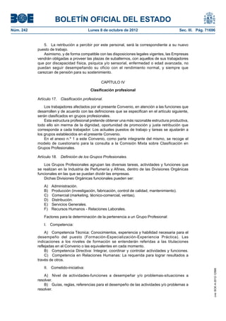 BOLETÍN OFICIAL DEL ESTADO
Núm. 242	 Lunes 8 de octubre de 2012	 Sec. III. Pág. 71696
5.  La retribución a percibir por este personal, será la correspondiente a su nuevo
puesto de trabajo.
Asimismo, y de forma compatible con las disposiciones legales vigentes, las Empresas
vendrán obligadas a proveer las plazas de subalternos, con aquellos de sus trabajadores
que por discapacidad física, psíquica y/o sensorial, enfermedad o edad avanzada, no
puedan seguir desempeñando su oficio con el rendimiento normal, y siempre que
carezcan de pensión para su sostenimiento.
CAPÍTULO IV
Clasificación profesional
Artículo 17.  Clasificación profesional.
Los trabajadores afectados por el presente Convenio, en atención a las funciones que
desarrollen y de acuerdo con las definiciones que se especifican en el artículo siguiente,
serán clasificados en grupos profesionales.
Esta estructura profesional pretende obtener una más razonable estructura productiva,
todo ello sin merma de la dignidad, oportunidad de promoción y justa retribución que
corresponda a cada trabajador. Los actuales puestos de trabajo y tareas se ajustarán a
los grupos establecidos en el presente Convenio.
En el anexo n.º 1 a este Convenio, como parte integrante del mismo, se recoge el
modelo de cuestionario para la consulta a la Comisión Mixta sobre Clasificación en
Grupos Profesionales.
Artículo 18.  Definición de los Grupos Profesionales.
Los Grupos Profesionales agrupan las diversas tareas, actividades y funciones que
se realizan en la Industria de Perfumería y Afines, dentro de las Divisiones Orgánicas
funcionales en las que se puedan dividir las empresas.
Dichas Divisiones Orgánicas funcionales pueden ser:
A) Administración.
B)  Producción (investigación, fabricación, control de calidad, mantenimiento).
C)  Comercial (marketing, técnico-comercial, ventas).
D) Distribución.
E)  Servicios Generales.
F)  Recursos Humanos - Relaciones Laborales.
Factores para la determinación de la pertenencia a un Grupo Profesional:
I. Competencia:
A)  Competencia Técnica: Conocimientos, experiencia y habilidad necesaria para el
desempeño del puesto (Formación-Especialización-Experiencia Práctica). Las
indicaciones a los niveles de formación se entenderán referidas a las titulaciones
reflejadas en el Convenio o las equivalentes en cada momento.
B)  Competencia Directiva: Integrar, coordinar y controlar actividades y funciones.
C)  Competencia en Relaciones Humanas: La requerida para lograr resultados a
través de otros.
II. Cometido-iniciativa:
A)  Nivel de actividades-funciones a desempeñar y/o problemas-situaciones a
resolver.
B)  Guías, reglas, referencias para el desempeño de las actividades y/o problemas a
resolver.
cve:BOE-A-2012-12566
 