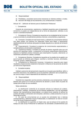 BOLETÍN OFICIAL DEL ESTADO
Núm. 242	 Lunes 8 de octubre de 2012	 Sec. III. Pág. 71697
III. Responsabilidad:
A)  Posibilidad y necesidad real de tomar decisiones en distintos ámbitos o niveles.
B)  Asunción del riesgo por las decisiones y sus consecuencias o impactos.
Artículo 18.1  Definición de factores para la Clasificación Profesional.
I. Competencia:
Conjunto de conocimientos, experiencia y habilidad requeridos para el desempeño
normal de un puesto con independencia de su forma de adquisición, referidos a una
función o actividad empresarial.
1.  Competencia Técnica: Competencia requerida por la complejidad de las funciones
y que se concreta en procedimientos prácticos, técnicos, conocimientos y experiencia.
A)  Formación: Considera el nivel inicial mínimo y suficiente de conocimientos teóricos
que debe poseer una persona de capacidad media para llegar a desempeñar
satisfactoriamente las funciones del puesto de trabajo después de un período de formación
práctica.
B)  Especialización: Considera la exigencia de conocimientos especializados o
complementarios a la formación inicial básica.
C)  Experiencia Práctica: Considera el período de tiempo requerido para que una
persona de capacidad media, y poseyendo la formación especificada anteriormente,
adquiera la habilidad práctica necesaria para desempeñar el puesto, obteniendo un
rendimiento suficiente en calidad y cantidad.
2.  Competencia Directiva: Competencia requerida por la amplitud de la gestión con
que el puesto se enfrenta para integrar, coordinar y controlar recursos, actividades,
funciones, grupos y objetivos distintos.
3.  Competencia en Relaciones Humanas: Competencia requerida para lograr
resultados a través de otros mediante la motivación e influencia en las personas de dentro
y/o fuera de la Organización.
II. Cometido-iniciativa:
Calidad y autonomía del pensamiento requerido por el puesto para identificar, definir y
encontrar soluciones a los problemas que se le presenten (utilización de la competencia),
así como la mayor o menor dependencia de directrices o normas.
III. Responsabilidad:
Condición de «responder» por las acciones y decisiones y sus consecuencias. Implica
libertad para actuar en el nivel de autonomía de decisión y acción dado al puesto de
trabajo para el logro de sus resultados.
Notas aclaratorias:
1.  La clasificación contenida en el presente artículo se realizará por análisis,
interpretación, analogía, comparación de los factores establecidos y por las actividades
básicas más representativas desarrolladas y se deberá tener presente al calificar los
puestos de trabajo, la dimensión de la Empresa o del área o unidad productiva en que se
desarrolla la función.
2.  En caso de concurrencias en un puesto de actividades tipo o básicas
correspondientes a diferentes Grupos Profesionales, la clasificación se hará en función
de las del Grupo Profesional superior.
3.  La clasificación no supondrá, en ningún caso, que se excluya en los puestos de
trabajo de cada Grupo Profesional la realización de actividades complementarias que
cve:BOE-A-2012-12566
 