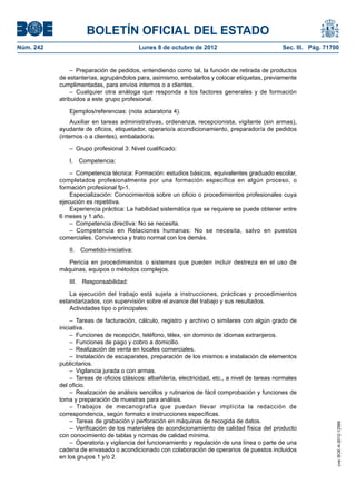 BOLETÍN OFICIAL DEL ESTADO
Núm. 242	 Lunes 8 de octubre de 2012	 Sec. III. Pág. 71700
–  Preparación de pedidos, entendiendo como tal, la función de retirada de productos
de estanterías, agrupándolos para, asimismo, embalarlos y colocar etiquetas, previamente
cumplimentadas, para envíos internos o a clientes.
– Cualquier otra análoga que responda a los factores generales y de formación
atribuidos a este grupo profesional.
Ejemplos/referencias: (nota aclaratoria 4).
Auxiliar en tareas administrativas, ordenanza, recepcionista, vigilante (sin armas),
ayudante de oficios, etiquetador, operario/a acondicionamiento, preparador/a de pedidos
(internos o a clientes), embalador/a.
–  Grupo profesional 3: Nivel cualificado:
I. Competencia:
–  Competencia técnica: Formación: estudios básicos, equivalentes graduado escolar,
completados profesionalmente por una formación específica en algún proceso, o
formación profesional fp-1.
Especialización: Conocimientos sobre un oficio o procedimientos profesionales cuya
ejecución es repetitiva.
Experiencia práctica: La habilidad sistemática que se requiere se puede obtener entre
6 meses y 1 año.
–  Competencia directiva: No se necesita.
– Competencia en Relaciones humanas: No se necesita, salvo en puestos
comerciales. Convivencia y trato normal con los demás.
II. Cometido-iniciativa:
Pericia en procedimientos o sistemas que pueden incluir destreza en el uso de
máquinas, equipos o métodos complejos.
III. Responsabilidad:
La ejecución del trabajo está sujeta a instrucciones, prácticas y procedimientos
estandarizados, con supervisión sobre el avance del trabajo y sus resultados.
Actividades tipo o principales:
– Tareas de facturación, cálculo, registro y archivo o similares con algún grado de
iniciativa.
–  Funciones de recepción, teléfono, télex, sin dominio de idiomas extranjeros.
–  Funciones de pago y cobro a domicilio.
–  Realización de venta en locales comerciales.
–  Instalación de escaparates, preparación de los mismos e instalación de elementos
publicitarios.
–  Vigilancia jurada o con armas.
–  Tareas de oficios clásicos: albañilería, electricidad, etc., a nivel de tareas normales
del oficio.
–  Realización de análisis sencillos y rutinarios de fácil comprobación y funciones de
toma y preparación de muestras para análisis.
– Trabajos de mecanografía que puedan llevar implícita la redacción de
correspondencia, según formato e instrucciones específicas.
–  Tareas de grabación y perforación en máquinas de recogida de datos.
– Verificación de los materiales de acondicionamiento de calidad física del producto
con conocimiento de tablas y normas de calidad mínima.
–  Operatoria y vigilancia del funcionamiento y regulación de una línea o parte de una
cadena de envasado o acondicionado con colaboración de operarios de puestos incluidos
en los grupos 1 y/o 2.
cve:BOE-A-2012-12566
 