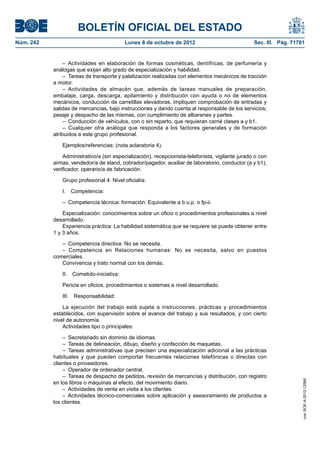 BOLETÍN OFICIAL DEL ESTADO
Núm. 242	 Lunes 8 de octubre de 2012	 Sec. III. Pág. 71701
– Actividades en elaboración de formas cosméticas, dentífricas, de perfumería y
análogas que exijan alto grado de especialización y habilidad.
–  Tareas de transporte y palatización realizadas con elementos mecánicos de tracción
a motor.
– Actividades de almacén que, además de tareas manuales de preparación,
embalaje, carga, descarga, apilamiento y distribución con ayuda o no de elementos
mecánicos, conducción de carretillas elevadoras, impliquen comprobación de entradas y
salidas de mercancías, bajo instrucciones y dando cuenta al responsable de los servicios;
pesaje y despacho de las mismas, con cumplimiento de albaranes y partes.
–  Conducción de vehículos, con o sin reparto, que requieran carné clases a y b1.
– Cualquier otra análoga que responda a los factores generales y de formación
atribuidos a este grupo profesional.
Ejemplos/referencias: (nota aclaratoria 4).
Administrativo/a (sin especialización), recepcionista-telefonista, vigilante jurado o con
armas, vendedor/a de stand, cobrador/pagador, auxiliar de laboratorio, conductor (a y b1),
verificador, operario/a de fabricación.
Grupo profesional 4: Nivel oficialía:
I. Competencia:
–  Competencia técnica: formación: Equivalente a b.u.p. o fp-ii.
Especialización: conocimientos sobre un oficio o procedimientos profesionales a nivel
desarrollado.
Experiencia práctica: La habilidad sistemática que se requiere se puede obtener entre
1 y 3 años.
–  Competencia directiva: No se necesita.
– Competencia en Relaciones humanas: No se necesita, salvo en puestos
comerciales.
Convivencia y trato normal con los demás.
II. Cometido-iniciativa:
Pericia en oficios, procedimientos o sistemas a nivel desarrollado.
III. Responsabilidad:
La ejecución del trabajo está sujeta a instrucciones, prácticas y procedimientos
establecidos, con supervisión sobre el avance del trabajo y sus resultados, y con cierto
nivel de autonomía.
Actividades tipo o principales:
–  Secretariado sin dominio de idiomas.
–  Tareas de delineación, dibujo, diseño y confección de maquetas.
– Tareas administrativas que precisen una especialización adicional a las prácticas
habituales y que pueden comportar frecuentes relaciones telefónicas o directas con
clientes o proveedores.
–  Operador de ordenador central.
–  Tareas de despacho de pedidos, revisión de mercancías y distribución, con registro
en los libros o máquinas al efecto, del movimiento diario.
–  Actividades de venta en visita a los clientes.
– Actividades técnico-comerciales sobre aplicación y asesoramiento de productos a
los clientes.
cve:BOE-A-2012-12566
 