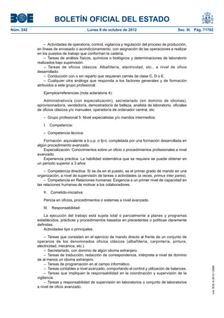 BOLETÍN OFICIAL DEL ESTADO
Núm. 242	 Lunes 8 de octubre de 2012	 Sec. III. Pág. 71702
–  Actividades de operatoria, control, vigilancia y regulación del proceso de producción,
en líneas de envasado o acondicionamiento, con asignación de las operaciones a realizar
en los puestos de trabajo que conforman la cadena.
– Tareas de análisis físicos, químicos o biológicos y determinaciones de laboratorio
realizados bajo supervisión.
– Tareas de oficios clásicos: Albañilería, electricidad, etc., a nivel de oficio
desarrollado.
–  Conducción con o sin reparto que requieran carnés de clase C, D o E.
– Cualquier otra análoga que responda a los factores generales y de formación
atribuidos a este grupo profesional.
Ejemplos/referencias (nota aclaratoria 4):
Administrativo/a (con especialización), secretariado (sin dominio de idiomas),
aprovisionador/a, vendedor/a, demostrador/a de belleza, analista de laboratorio, oficiales
de oficios clásicos y/o manuales, operador/a de ordenador central, etc.
–  Grupo profesional 5: Nivel especialistas y/o mandos intermedios:
I. Competencia:
–  Competencia técnica:
Formación: equivalente a b.u.p. o fp-ii, completada por una formación desarrollada en
algún procedimiento avanzado.
Especialización: Conocimientos sobre un oficio o procedimientos profesionales a nivel
avanzado.
Experiencia práctica: La habilidad sistemática que se requiere se puede obtener en
un período superior a 3 años.
–  Competencia directiva: Si se da en el puesto, es el primer grado de mando en una
organización, a nivel de supervisión de tareas o actividades (a veces, primus inter pares).
–  Competencia en Relaciones humanas: Exigencia a un primer nivel de capacidad en
las relaciones humanas de motivar a los colaboradores.
II. Cometido-iniciativa:
Pericia en oficios, procedimientos o sistemas a nivel avanzado.
III. Responsabilidad:
La ejecución del trabajo está sujeta total o parcialmente a planes y programas
establecidos, prácticas y procedimientos basados en precedentes o políticas claramente
definidas.
Actividades tipo o principales:
– Tareas que consisten en el ejercicio de mando directo al frente de un conjunto de
operarios de los denominados oficios clásicos (albañilería, carpintería, pintura,
electricidad, mecánica, etc.).
–  Secretariado, con dominio de algún idioma extranjero.
– Tareas de traducción, redacción de correspondencia, intérprete a nivel de dominio
de al menos un idioma extranjero.
–  Tareas de programación en el campo informático.
–  Tareas contables a nivel avanzado, comportando el control y utilización de balances.
– Tareas que impliquen la responsabilidad en la coordinación y supervisión de la
vigilancia.
–  Tareas y responsabilidad de supervisión en laboratorios o conjunto de laboratorios
a nivel de oficio avanzado.
cve:BOE-A-2012-12566
 