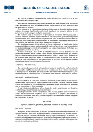 BOLETÍN OFICIAL DEL ESTADO
Núm. 242	 Lunes 8 de octubre de 2012	 Sec. III. Pág. 71706
E)  donde no existan representantes de los trabajadores, éstos podrán acudir
directamente a la comisión mixta.
Para resolver la mediación propuesta o responder a la consulta formulada, la comisión
mixta podrá examinar en la empresa en cuestión, las características de la actividad objeto
de desacuerdo o consulta.
Tras conocerse la interpretación de la comisión mixta, la dirección de la empresa
aplicará la nueva clasificación profesional, quedando no obstante abierta la vía
jurisdiccional pertinente para cualquier reclamación.
En cualquier caso, la negociación no presupone la necesidad del mutuo acuerdo a
nivel de empresa, entre los representantes de los trabajadores y la dirección para el
establecimiento de la nueva clasificación profesional, pues no se debe olvidar que en los
conflictos sobre clasificación profesional será el trabajador o trabajadores afectados los
que tendrían que aceptar o no su nueva clasificación profesional.
En aquellas empresas donde aún no se hubiera efectuado la clasificación de los
puestos de trabajo en grupos profesionales la dirección de las mismas o los representantes
de los trabajadores presentarán a la otra parte, una propuesta con objeto de finalizar una
negociación durante el año 2012.
Garantía individual.  Con el fin de impedir cualquier tipo de discriminación al
producirse el cambio de un sistema a otro, a todos aquellos trabajadores que vinieran
coyunturalmente desempeñando puestos de inferior o superior valoración por necesidades
de la organización del trabajo, se les incluirá en el mismo grupo profesional en el que se
incluya al resto de trabajadores que desempeñan la función o funciones que aquellos
realizaban antes del cambio coyuntural producido.
Artículo 20.  Revisión anual.
Se examinará anualmente la adecuación de la vigente clasificación profesional en la
empresa a las modificaciones producidas como consecuencia de la evolución tecnológica
o de organización de trabajo. En los supuestos de desacuerdo entre la empresa y los
representantes de los trabajadores se procederá como se indica en el artículo anterior.
Artículo 21.  Movilidad funcional.
Podrá llevarse a cabo una movilidad funcional en el interior de los grupos
profesionales, cuando ello no implique traslado de localidad. Ejercerán de límite para la
misma, los requisitos de idoneidad y aptitud necesarios para el desempeño de las tareas
que se encomienden a dicho trabajador.
A los trabajadores objeto de tal movilidad, les serán garantizados sus derechos
económicos y profesionales de acuerdo con la Ley.
Los Representantes de los Trabajadores, si los hubiere, podrán recabar información
acerca de las decisiones adoptadas por la Dirección de la Empresa en materia de
movilidad funcional así como de la justificación y causa de las mismas, viniendo obligadas
las Empresas a facilitarla.
CAPÍTULO V
Ingresos, ascensos, plantillas, traslados, cambios de puesto y ceses
Artículo 22.  Ingresos.
El ingreso de los trabajadores, cualquiera que sea su modalidad de contratación, se
ajustará siempre a las normas legales vigentes en cada momento sobre la citada materia.
Para el ingreso como fijo de plantilla, tendrán derecho preferente, en igualdad de
méritos, quienes hayan desempeñado o desempeñen funciones en la Empresa, sujetas a
cualquier modalidad de contratación temporal, incluyendo los contratos a tiempo parcial,
para la formación o en prácticas.
cve:BOE-A-2012-12566
 
