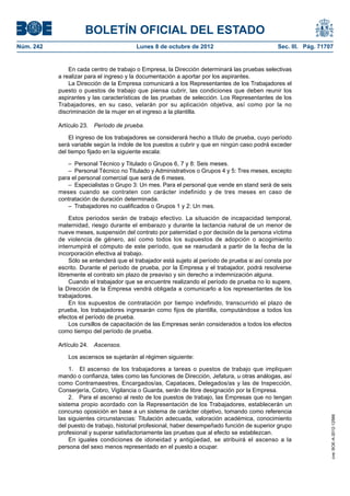 BOLETÍN OFICIAL DEL ESTADO
Núm. 242	 Lunes 8 de octubre de 2012	 Sec. III. Pág. 71707
En cada centro de trabajo o Empresa, la Dirección determinará las pruebas selectivas
a realizar para el ingreso y la documentación a aportar por los aspirantes.
La Dirección de la Empresa comunicará a los Representantes de los Trabajadores el
puesto o puestos de trabajo que piensa cubrir, las condiciones que deben reunir los
aspirantes y las características de las pruebas de selección. Los Representantes de los
Trabajadores, en su caso, velarán por su aplicación objetiva, así como por la no
discriminación de la mujer en el ingreso a la plantilla.
Artículo 23.  Período de prueba.
El ingreso de los trabajadores se considerará hecho a título de prueba, cuyo período
será variable según la índole de los puestos a cubrir y que en ningún caso podrá exceder
del tiempo fijado en la siguiente escala:
–  Personal Técnico y Titulado o Grupos 6, 7 y 8: Seis meses.
–  Personal Técnico no Titulado y Administrativos o Grupos 4 y 5: Tres meses, excepto
para el personal comercial que será de 6 meses.
–  Especialistas o Grupo 3: Un mes. Para el personal que vende en stand será de seis
meses cuando se contraten con carácter indefinido y de tres meses en caso de
contratación de duración determinada.
–  Trabajadores no cualificados o Grupos 1 y 2: Un mes.
Estos periodos serán de trabajo efectivo. La situación de incapacidad temporal,
maternidad, riesgo durante el embarazo y durante la lactancia natural de un menor de
nueve meses, suspensión del contrato por paternidad o por decisión de la persona víctima
de violencia de género, así como todos los supuestos de adopción o acogimiento
interrumpirá el cómputo de este período, que se reanudará a partir de la fecha de la
incorporación efectiva al trabajo.
Sólo se entenderá que el trabajador está sujeto al período de prueba si así consta por
escrito. Durante el período de prueba, por la Empresa y el trabajador, podrá resolverse
libremente el contrato sin plazo de preaviso y sin derecho a indemnización alguna.
Cuando el trabajador que se encuentre realizando el período de prueba no lo supere,
la Dirección de la Empresa vendrá obligada a comunicarlo a los representantes de los
trabajadores.
En los supuestos de contratación por tiempo indefinido, transcurrido el plazo de
prueba, los trabajadores ingresarán como fijos de plantilla, computándose a todos los
efectos el período de prueba.
Los cursillos de capacitación de las Empresas serán considerados a todos los efectos
como tiempo del período de prueba.
Artículo 24.  Ascensos.
Los ascensos se sujetarán al régimen siguiente:
1.  El ascenso de los trabajadores a tareas o puestos de trabajo que impliquen
mando o confianza, tales como las funciones de Dirección, Jefatura, u otras análogas, así
como Contramaestres, Encargados/as, Capataces, Delegados/as y las de Inspección,
Conserjería, Cobro, Vigilancia o Guarda, serán de libre designación por la Empresa.
2.  Para el ascenso al resto de los puestos de trabajo, las Empresas que no tengan
sistema propio acordado con la Representación de los Trabajadores, establecerán un
concurso oposición en base a un sistema de carácter objetivo, tomando como referencia
las siguientes circunstancias: Titulación adecuada, valoración académica, conocimiento
del puesto de trabajo, historial profesional, haber desempeñado función de superior grupo
profesional y superar satisfactoriamente las pruebas que al efecto se establezcan.
En iguales condiciones de idoneidad y antigüedad, se atribuirá el ascenso a la
persona del sexo menos representado en el puesto a ocupar.
cve:BOE-A-2012-12566
 