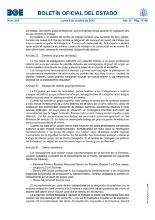 BOLETÍN OFICIAL DEL ESTADO
Núm. 242	 Lunes 8 de octubre de 2012	 Sec. III. Pág. 71710
de trabajo, del mismo grupo profesional, que la empresa tenga vacante en cualquier otro
de sus centros de trabajo.
El traslado o el cambio de centro de trabajo tendrán una duración de seis meses,
durante los cuales la Empresa tendrá la obligación de reservar el puesto de trabajo que
anteriormente ocupaba la trabajadora. Transcurrido este periodo, la trabajadora deberá
optar entre el regreso a su anterior puesto de trabajo o la continuidad en el nuevo. En
este último caso, decaerá la mencionada obligación de reserva.
Artículo 29.  Cambios de puesto de trabajo.
En los casos de trabajadores adscritos con carácter forzoso a un grupo profesional
distinto del suyo por exceso de plantilla deberán ser reintegrados al grupo de origen en
cuanto existan vacantes de su grupo y siempre teniendo en cuenta el escalafón.
Los trabajadores remunerados a destajo o primas que supongan la percepción de
complementos especiales de retribución, no podrán ser adscritos a otros trabajos de
distinto régimen, salvo cuando mediasen causas de fuerza mayor o las exigencias
técnicas de la explotación lo requieran.
Artículo 30.  Trabajos de distinto grupo profesional.
La Empresa, en caso de necesidad, podrá destinar a los trabajadores a realizar
trabajos de distinto grupo profesional al suyo, reintegrándose al trabajador a su antiguo
puesto cuando cese la causa que motivó el cambio.
Cuando se trate de un grupo superior, este cambio no podrá ser de duración superior
a seis meses ininterrumpidos u ocho alternos en el plazo de un año, salvo los casos de
sustitución por enfermedad, accidente de trabajo, licencias, excedencia especial y otras
causas análogas, en cuyo caso la situación se prolongará mientras subsistan las
circunstancias que la hayan motivado. Transcurridos cuatro meses ininterrumpidos o seis
alternos, con las excepciones apuntadas, se convocará concurso-oposición en los
términos del artículo 22. En tanto se desempeñe trabajo de grupo superior, la retribución
será la correspondiente al mismo.
Cuando se trate de un grupo inferior esta situación no podrá prolongarse por período
superior a dos meses ininterrumpidos, conservando en todo caso la retribución
correspondiente a su grupo de origen. En ningún caso el cambio podrá implicar
menoscabo de la dignidad humana. En tal sentido, las Empresas evitarán reiterar el
trabajo de inferior grupo con el mismo trabajador. Si el cambio se produjera por petición
del trabajador, su salario se acondicionará según el nuevo grupo profesional.
Artículo 31.  Ceses voluntarios.
Los trabajadores que deseen cesar voluntariamente en el servicio de la Empresa,
vendrán obligados a ponerlo en el conocimiento de la misma, cumpliendo los siguientes
plazos de preaviso:
–  Personal Técnico Titulado, Personal Técnico no Titulado, Grupos 7 y 8: Dos meses.
–  Grupos 4, 5 y 6: Un mes.
– Dentro del Grupo profesional 4, los trabajadores pertenecientes a las divisiones
orgánicas funcionales de producción o mantenimiento, vendrán obligados a ponerlo en
conocimiento en un plazo de quince días.
–  Resto del personal: Quince días.
El incumplimiento por parte de los trabajadores de la obligación de preavisar con la
indicada antelación dará derecho a la Empresa a descontar de la liquidación del mismo el
importe del salario de un día por cada día de retraso en el preaviso.
La Empresa vendrá obligada a liquidar al finalizar el plazo los conceptos fijos que
puedan ser calculados en tal momento y con las formalidades exigidas en la legislación
vigente. El incumplimiento del plazo de liquidación imputable a la Empresa, llevará
cve:BOE-A-2012-12566
 
