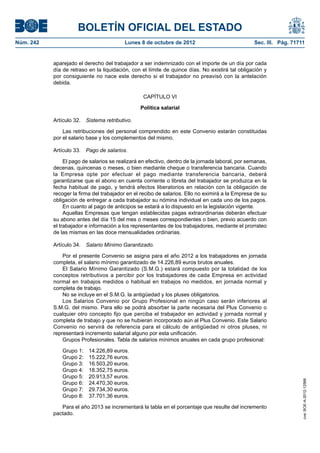 BOLETÍN OFICIAL DEL ESTADO
Núm. 242	 Lunes 8 de octubre de 2012	 Sec. III. Pág. 71711
aparejado el derecho del trabajador a ser indemnizado con el importe de un día por cada
día de retraso en la liquidación, con el límite de quince días. No existirá tal obligación y
por consiguiente no nace este derecho si el trabajador no preavisó con la antelación
debida.
CAPÍTULO VI
Política salarial
Artículo 32.  Sistema retributivo.
Las retribuciones del personal comprendido en este Convenio estarán constituidas
por el salario base y los complementos del mismo.
Artículo 33.  Pago de salarios.
El pago de salarios se realizará en efectivo, dentro de la jornada laboral, por semanas,
decenas, quincenas o meses, o bien mediante cheque o transferencia bancaria. Cuando
la Empresa opte por efectuar el pago mediante transferencia bancaria, deberá
garantizarse que el abono en cuenta corriente o libreta del trabajador se produzca en la
fecha habitual de pago, y tendrá efectos liberatorios en relación con la obligación de
recoger la firma del trabajador en el recibo de salarios. Ello no eximirá a la Empresa de su
obligación de entregar a cada trabajador su nómina individual en cada uno de los pagos.
En cuanto al pago de anticipos se estará a lo dispuesto en la legislación vigente.
Aquellas Empresas que tengan establecidas pagas extraordinarias deberán efectuar
su abono antes del día 15 del mes o meses correspondientes o bien, previo acuerdo con
el trabajador e información a los representantes de los trabajadores, mediante el prorrateo
de las mismas en las doce mensualidades ordinarias.
Artículo 34.  Salario Mínimo Garantizado.
Por el presente Convenio se asigna para el año 2012 a los trabajadores en jornada
completa, el salario mínimo garantizado de 14.226,89 euros brutos anuales.
El Salario Mínimo Garantizado (S.M.G.) estará compuesto por la totalidad de los
conceptos retributivos a percibir por los trabajadores de cada Empresa en actividad
normal en trabajos medidos o habitual en trabajos no medidos, en jornada normal y
completa de trabajo.
No se incluye en el S.M.G. la antigüedad y los pluses obligatorios.
Los Salarios Convenio por Grupo Profesional en ningún caso serán inferiores al
S.M.G. del mismo. Para ello se podrá absorber la parte necesaria del Plus Convenio o
cualquier otro concepto fijo que perciba el trabajador en actividad y jornada normal y
completa de trabajo y que no se hubieran incorporado aún al Plus Convenio. Este Salario
Convenio no servirá de referencia para el cálculo de antigüedad ni otros pluses, ni
representará incremento salarial alguno por esta unificación.
Grupos Profesionales. Tabla de salarios mínimos anuales en cada grupo profesional:
Grupo 1:  14.226,89 euros.
Grupo 2:  15.222,76 euros.
Grupo 3:  16.503,20 euros.
Grupo 4:  18.352,75 euros.
Grupo 5:  20.913,57 euros.
Grupo 6:  24.470,30 euros.
Grupo 7:  29.734,30 euros.
Grupo 8:  37.701,36 euros.
Para el año 2013 se incrementará la tabla en el porcentaje que resulte del incremento
pactado.
cve:BOE-A-2012-12566
 