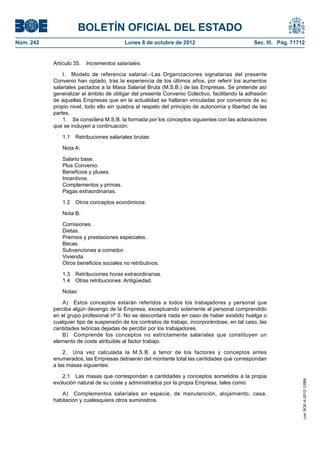 BOLETÍN OFICIAL DEL ESTADO
Núm. 242	 Lunes 8 de octubre de 2012	 Sec. III. Pág. 71712
Artículo 35.  Incrementos salariales.
I.  Modelo de referencia salarial.–Las Organizaciones signatarias del presente
Convenio han optado, tras la experiencia de los últimos años, por referir los aumentos
salariales pactados a la Masa Salarial Bruta (M.S.B.) de las Empresas. Se pretende así
generalizar el ámbito de obligar del presente Convenio Colectivo, facilitando la adhesión
de aquellas Empresas que en la actualidad se hallaran vinculadas por convenios de su
propio nivel, todo ello sin quiebra al respeto del principio de autonomía y libertad de las
partes.
1.  Se considera M.S.B. la formada por los conceptos siguientes con las aclaraciones
que se incluyen a continuación:
1.1  Retribuciones salariales brutas:
Nota A:
Salario base.
Plus Convenio.
Beneficios y pluses.
Incentivos.
Complementos y primas.
Pagas extraordinarias.
1.2  Otros conceptos económicos:
Nota B:
Comisiones.
Dietas.
Premios y prestaciones especiales.
Becas.
Subvenciones a comedor.
Vivienda.
Otros beneficios sociales no retributivos.
1.3  Retribuciones horas extraordinarias.
1.4  Otras retribuciones: Antigüedad.
Notas:
A)  Estos conceptos estarán referidos a todos los trabajadores y personal que
perciba algún devengo de la Empresa, exceptuando solamente al personal comprendido
en el grupo profesional nº 0. No se descontará nada en caso de haber existido huelga o
cualquier tipo de suspensión de los contratos de trabajo, incorporándose, en tal caso, las
cantidades teóricas dejadas de percibir por los trabajadores.
B)  Comprende los conceptos no estrictamente salariales que constituyen un
elemento de coste atribuible al factor trabajo.
2.  Una vez calculada la M.S.B. a tenor de los factores y conceptos antes
enumerados, las Empresas detraerán del montante total las cantidades que correspondan
a las masas siguientes:
2.1  Las masas que correspondan a cantidades y conceptos sometidos a la propia
evolución natural de su coste y administrados por la propia Empresa, tales como:
A)  Complementos salariales en especie, de manutención, alojamiento, casa,
habitación y cualesquiera otros suministros.
cve:BOE-A-2012-12566
 