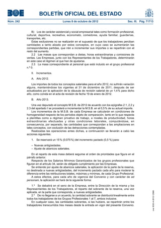 BOLETÍN OFICIAL DEL ESTADO
Núm. 242	 Lunes 8 de octubre de 2012	 Sec. III. Pág. 71713
B)  Los de carácter asistencial y social empresarial tales como formación profesional,
cultural, deportiva, recreativa, economato, comedores, ayuda familiar, guarderías,
transportes, etc.
Estas exclusiones no se realizarán en el supuesto de que los trabajadores perciban
cantidades a tanto alzado por estos conceptos, en cuyo caso se aumentarán las
correspondientes partidas, que irán a incrementar sus importes o se repartirán con el
resto del aumento.
2.2  Las masas que correspondan a dietas, horas extraordinarias y comisiones de
ventas. Las Empresas, junto con los Representantes de los Trabajadores, determinarán
en este caso el régimen al que han de ajustarse.
2.3  La masa correspondiente al personal que está incluido en el grupo profesional
n.º 0.
II. Incrementos.
A.  Año 2012.
Los importes de todos los conceptos salariales para el año 2012, no sufrirán variación
alguna, manteniéndose los vigentes al 31 de diciembre de 2011, después de ser
actualizados por la aplicación de la cláusula de revisión salarial de un 1,4 % para dicho
año, como consta en el acta de revisión de fecha 19 de enero de 2012.
B.  Año 2013.
Una vez depurado el concepto M.S.B. de 2012 de acuerdo con los epígrafes 2.1, 2.2 y
2.3 del apartado I se procederá a incrementar la M.S.B. en el 0,5 % de su actual importe.
Los incrementos de la M.S.B. de cada Empresa se calcularán en condiciones de
homogeneidad respecto de los períodos objeto de comparación, tanto en lo que respecta
a plantillas como a régimen privativo de trabajo, a niveles de productividad, horas
extraordinarias efectuadas y otras condiciones laborales, computándose, en
consecuencia, por separado, las cantidades que correspondan a las ampliaciones en
tales conceptos, con exclusión de las detracciones contempladas.
Realizadas las operaciones antes dichas, a continuación se llevarán a cabo las
acciones siguientes:
1.  Se reservará un 15 % (0,075 %) del incremento pactado (0,5 %) para:
–  Nuevas antigüedades.
–  Ajuste de abanicos salariales.
En el reparto de esta masa deberá seguirse el orden de prioridades que figura en el
párrafo anterior.
Respecto de los Salarios Mínimos Garantizados de los grupos profesionales que
figuran en el artículo 34, serán de obligado cumplimiento por las Empresas.
Se entiende por ajuste de abanicos salariales, la aplicación de la parte de la reserva,
no destinada a nuevas antigüedades, del incremento pactado cada año para moderar la
diferencia entre las retribuciones totales, máximas y mínimas, de cada Grupo Profesional.
A estos efectos, para cada año de vigencia del Convenio y con carácter de ad
personam, la aplicación se hará de la siguiente forma:
1.º  Se debatirá en el seno de la Empresa, entre la Dirección de la misma y los
Representantes de los Trabajadores, el reparto del sobrante de la reserva, una vez
aplicada, en la parte que corresponda, a nuevas antigüedades.
2.º  De no llegarse a un acuerdo, la cantidad sobrante se distribuirá linealmente entre
todos los trabajadores de los Grupos Profesionales 1 al 7, ambos inclusive.
En cualquier caso, las cantidades sobrantes, si las hubiere, se repartirán entre los
trabajadores transcurridos tres meses desde la entrada en vigor del presente Convenio.
cve:BOE-A-2012-12566
 