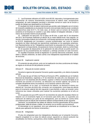 BOLETÍN OFICIAL DEL ESTADO
Núm. 242	 Lunes 8 de octubre de 2012	 Sec. III. Pág. 71714
2.  Las Empresas utilizarán el 0,425% de la M.S.B. depurada y homogeneizada para
incrementar de manera directamente proporcional el salario total, exceptuando
antigüedad, de cada trabajador percibido a actividad normal en razón de la función o
puesto de trabajo que desempeñe en la Empresa.
El resultado de dividir el salario total anual que percibe cada trabajador por el número
de horas/año establecido en el presente Convenio como jornada máxima anual, constituirá
el salario/hora total (S.H.T.). En todo caso, el divisor será el número de horas/año
existente en la Empresa en cuestión o que deba realizar el trabajador afectado, si fuera
menor de la jornada máxima anual pactada.
III.  Calendario de ejecución.–En el plazo de 60 días, a partir del 31 de diciembre
del 2012, las Empresas realizarán el cálculo de su masa salarial bruta. Acto seguido, en
reunión convocada al efecto por la Dirección, la Empresa aportará por escrito los datos de
su M.S.B. desglosada por conceptos y grupos profesionales, así como el reparto
resultante de haber efectuado las operaciones reseñadas en los apartados anteriores.
Los Representantes de los Trabajadores examinarán la propuesta de la Empresa y, tras
la negociación correspondiente, de ajustarse la misma a lo pactado, darán su conformidad.
En el supuesto de desacuerdo en la aplicación de este artículo se podrá acudir a la
utilización de los procedimientos de mediación y arbitraje previstos en este Convenio.
En aquellas Empresas donde la legislación no permita elecciones sindicales, de los
datos y cálculos anteriores, se dará cuenta a los trabajadores exponiéndolo en el tablón
de anuncios.
Artículo 36.  Inaplicación salarial.
El contenido de este artículo, junto con la inaplicación de otras condiciones de trabajo,
se regula en el artículo 94 del presente convenio.
Artículo 37.  Cláusula de revisión salarial.
Durante la vigencia del presente Convenio queda suspendido y sin efecto el presente
artículo.
En el caso de que el Índice de Precios al Consumo (IPC), establecido por el Instituto
Nacional de Estadística, registrase a 31 de diciembre de cada año una desviación con
respecto al 31 de diciembre del año anterior, superior o inferior al incremento fijado en el
momento de suscribir el Convenio, se efectuará una revisión salarial, tan pronto se
constate oficialmente dicha circunstancia, en la variación sobre la cifra inicial.
Si procediese, en su caso, un incremento de salarios, se abonará el mismo con
efectos de 1 de enero de dicho año, sirviendo, por consiguiente, como base de cálculo
para el incremento salarial del año siguiente y para llevarlo a cabo se tomarán como
referencia las masas utilizadas para realizar los aumentos pactados en el año en
curso.
En el supuesto de que el IPC real al 31 de diciembre de cada año resultase inferior en
relación con el incremento fijado en el Convenio para dicho año, no supondrá una
restitución de salarios por parte de los trabajadores, pero se tendrá en cuenta dicha
circunstancia para el cálculo del incremento salarial correspondiente al año siguiente.
Asimismo, se actualizarán las tablas de salarios mínimos garantizados de los grupos
profesionales, tabla de pluses y dietas, de acuerdo con la revisión que se produzca.
El kilometraje no se reajustará, sino que solamente se actualizará en su base de
cálculo para aplicación de futuros incrementos.)
Artículo 38.  Antigüedad.
El plus de antigüedad para los trabajadores afectados por el presente Convenio,
seguirá congelado en su base de cálculo actual, siguiendo su natural evolución las
anualidades, los trienios, quinquenios y otros modelos vigentes en el sector.
cve:BOE-A-2012-12566
 