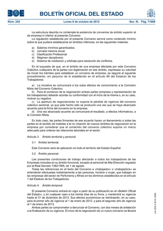 BOLETÍN OFICIAL DEL ESTADO
Núm. 242	 Lunes 8 de octubre de 2012	 Sec. III. Pág. 71688
La estructura descrita no contempla la existencia de convenios de ámbito superior al
de empresa ni inferior al presente Convenio.
La regulación establecida por el presente Convenio servirá como contenido mínimo
sobre la que pudiera establecerse en ámbitos inferiores, en las siguientes materias:
a)  Salarios mínimos garantizados.
b)  Jornada máxima anual.
c)  Clasificación Profesional.
d)  Régimen disciplinario.
e)  Sistema de mediación y arbitraje para resolución de conflictos.
En el supuesto de que, en el ámbito de una empresa afectada por este Convenio
Colectivo cualquiera de la partes con legitimación en ese ámbito, expresase su voluntad
de iniciar los trámites para establecer un convenio de empresa, se seguirá el siguiente
procedimiento, sin perjuicio de lo establecido en el artículo 89 del Estatuto de los
Trabajadores:
a)  La iniciativa se comunicará a los solos efectos de conocimiento a la Comisión
Mixta del Convenio Colectivo.
b)  Para el comienzo de la negociación ambas partes (empresa y representación de
los trabajadores) deberán acordar su conformidad con el inicio de la misma o, en su caso,
motivar su negativa.
c)  La apertura de negociaciones no supone la pérdida de vigencia del convenio
colectivo sectorial, ya que este hecho sólo se producirá una vez que se haya alcanzado
acuerdo para la firma del convenio en la empresa.
d)  Una vez alcanzado acuerdo se comunicará el resultado, a efectos informativos, a
la Comisión Mixta.
En todo caso, las partes firmantes de ese acuerdo hacen un llamamiento a todas las
partes en el sentido de instarlas a la no creación de nuevos ámbitos de negociación en la
empresa por considerar que el contenido del convenio colectivo supone un marco
adecuado para ordenar las relaciones laborales en el sector.
Artículo 3.  Ámbito territorial y personal.
3.1  Ámbito territorial.
Este Convenio será de aplicación en todo el territorio del Estado Español.
3.2  Ámbito personal.
Las presentes condiciones de trabajo afectarán a todos los trabajadores de las
Empresas incluidas en su ámbito funcional, excepto al personal de Alta Dirección regulado
por el Real Decreto 1382/1985, de 1 de agosto.
Todas las referencias en el texto del Convenio a «trabajador» o «trabajadora» se
entenderán efectuadas indistintamente a las personas, hombre o mujer, que trabajan en
las empresas del sector de Perfumería y Afines en los términos establecidos en el artículo
1 del Estatuto de los Trabajadores.
Artículo 4.  Ámbito temporal.
El presente Convenio entrará en vigor a partir de su publicación en el «Boletín Oficial
del Estado», y en cualquier caso a los treinta días de su firma, y mantendrá su vigencia
hasta el 31 de diciembre de 2013. Sus efectos económicos se retrotraerán, en su caso,
para el primer año de vigencia al 1 de enero de 2012, y para el segundo año de vigencia
al 1 de enero de 2013.
Ambas partes se comprometen a denunciar el Convenio, con dos meses de antelación
a la finalización de su vigencia. El inicio de la negociación de un nuevo convenio se llevará
cve:BOE-A-2012-12566
 