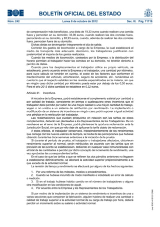 BOLETÍN OFICIAL DEL ESTADO
Núm. 242	 Lunes 8 de octubre de 2012	 Sec. III. Pág. 71716
de compensación más beneficioso, una dieta de 19,33 euros cuando realicen una comida
fuera y pernocten en su domicilio; 33,06 euros, cuando realicen las dos comidas fuera,
pernoctando en su domicilio, y 65,93 euros, cuando, además de realizar las dos comidas
fuera, pernocten fuera de su domicilio.
Dichas dietas se devengarán íntegramente el día de salida.
Correrán los gastos de locomoción a cargo de la Empresa, la cual establecerá el
medio de transporte más adecuado. Asimismo, los trabajadores justificarán con
posterioridad el importe de los gastos realizados.
Cuando los medios de locomoción, costeados por la Empresa, y la distribución del
horario permitan al trabajador hacer las comidas en su domicilio, no tendrán derecho a
percibo de dietas.
Cuando para los desplazamientos el trabajador utilice su propio vehículo, se
establecerá, previo acuerdo entre la Empresa y el trabajador, una cantidad por kilómetro,
para cuyo cálculo se tendrán en cuenta, el coste de los factores que conformen el
mantenimiento del vehículo, amortización, seguro de accidente, etc., teniéndose en
cuenta lo que al respecto establezcan las revistas especializadas en la materia, sin que
en ningún caso dicha cantidad por kilómetro pueda estar por debajo de los 0,30 euros.
Para el año 2013 dicha cantidad se establece en 0,32 euros.
Artículo 41.  Incentivos.
A iniciativa de la Empresa, podrá establecerse el complemento salarial por cantidad o
por calidad de trabajo, consistente en primas o cualesquiera otros incentivos que el
trabajador debe percibir por razón de una mayor calidad o una mayor cantidad de trabajo,
vayan o no unidos a un sistema de retribución por rendimiento. La implantación o
modificación de un sistema de incentivos en ningún caso podrá suponer a igual actividad
una pérdida en la retribución del trabajador.
Las reclamaciones que puedan producirse en relación con las tarifas de estos
complementos, deberán ser planteadas a los Representantes de los Trabajadores. De no
resolverse en el seno de la Empresa, podrá plantearse la oportuna reclamación ante la
Jurisdicción Social, sin que por ello deje de aplicarse la tarifa objeto de reclamación.
A estos efectos, el trabajador conservará, independientemente de los rendimientos
que consiga con los nuevos valores de tiempos, la media de las percepciones que hubiese
obtenido durante las doce semanas anteriores a la iniciación de la prueba.
Si durante el período de prueba, el trabajador o trabajadores afectados, obtuvieran
rendimiento superior al normal, serán retribuidos de acuerdo con las tarifas que en
previsión de tal evento se estableciesen, debiendo en cualquier caso remunerárselas con
el total de las cantidades a percibir por dicho concepto de incremento de rendimiento, una
vez aprobadas las correspondientes tarifas.
En el caso de que las tarifas a que se refieren los dos párrafos anteriores no llegasen
a establecerse definitivamente, se abonará la actividad superior proporcionalmente a la
que exceda de la actividad normal.
La revisión de tiempo y rendimiento se efectuará por alguno de los hechos siguientes:
1.  Por una reforma de los métodos, medios o procedimientos.
2.  Cuando se hubiese incurrido de modo manifiesto e indubitado en error de cálculo
o medición.
3.  Si en el trabajo hubiese habido cambio en el número de trabajadores o alguna
otra modificación en las condiciones de aquél.
4.  Por acuerdo entre la Empresa y los Representantes de los Trabajadores.
Si por motivo de la implantación de un sistema de rendimiento e incentivos de una o
varias secciones que componen la fabricación, alguien hubiera de realizar una cantidad o
calidad de trabajo superior a la actividad normal de su carga de trabajo por hora, deberá
percibir un incremento sobre su salario o actividad normal.
cve:BOE-A-2012-12566
 