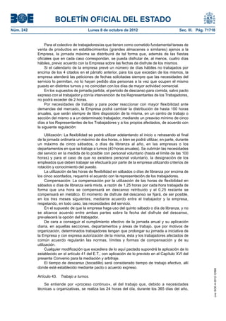 BOLETÍN OFICIAL DEL ESTADO
Núm. 242	 Lunes 8 de octubre de 2012	 Sec. III. Pág. 71718
Para el colectivo de trabajadores/as que tienen como cometido fundamental tareas de
venta de productos en establecimientos (grandes almacenes o similares) ajenos a la
Empresa, la jornada máxima se distribuirá de tal forma que, además de las fiestas
oficiales que en cada caso correspondan, se pueda disfrutar de, al menos, cuatro días
hábiles, previo acuerdo con la Empresa sobre las fechas de disfrute de los mismos.
Si el calendario de la empresa prevé un número de días hábiles no trabajados por
encima de los 4 citados en el párrafo anterior, para los que excedan de los mismos, la
empresa atenderá las peticiones de fechas solicitadas siempre que las necesidades del
servicio lo permitan, no lo hayan pedido dos personas a la vez que ocupen el mismo
puesto en distintos turnos y no coincidan con los días de mayor actividad comercial.
En los supuestos de jornada partida, el periodo de descanso para comida, salvo pacto
expreso con el trabajador y con la intervención de los Representantes de los Trabajadores,
no podrá exceder de 2 horas.
Por necesidades de trabajo y para poder reaccionar con mayor flexibilidad ante
demandas del mercado, la Empresa podrá cambiar la distribución de hasta 100 horas
anuales, que serán siempre de libre disposición de la misma, en un centro de trabajo o
sección del mismo o a un determinado trabajador, mediando un preaviso mínimo de cinco
días a los Representantes de los Trabajadores y a los propios afectados, de acuerdo con
la siguiente regulación:
Utilización: La flexibilidad se podrá utilizar adelantando el inicio o retrasando el final
de la jornada ordinaria un máximo de dos horas, o bien se podrá utilizar, en parte, durante
un máximo de cinco sábados, o días de libranza al año, en las empresas o los
departamentos en que se trabaje a turnos (40 horas anuales). Se cubrirán las necesidades
del servicio en la medida de lo posible con personal voluntario (hasta el límite de las 100
horas) y para el caso de que no existiera personal voluntario, la designación de los
empleados que deben trabajar se efectuará por parte de la empresa utilizando criterios de
rotación y conocimiento del puesto.
La utilización de las horas de flexibilidad en sábados o días de libranza por encima de
los cinco acordados, requerirá el acuerdo con la representación de los trabajadores.
Compensación: La compensación por la utilización de las horas de flexibilidad en
sábados o días de libranza será mixta, a razón de 1,25 horas por cada hora trabajada de
forma que una hora se compensará en descanso retribuido y el 0,25 restante se
compensará en metálico. El momento de disfrute del descanso se fijará, de ser posible,
en los tres meses siguientes, mediante acuerdo entre el trabajador y la empresa,
respetando, en todo caso, las necesidades del servicio.
En el supuesto de que la empresa haga uso del quinto sábado o día de libranza, y no
se alcance acuerdo entre ambas partes sobre la fecha del disfrute del descanso,
prevalecerá la opción del trabajador.
De cara a conseguir el cumplimiento efectivo de la jornada anual y su aplicación
diaria, en aquellas secciones, departamentos y áreas de trabajo, que por motivos de
organización, determinados trabajadores tengan que prolongar su jornada a iniciativa de
la Empresa y con expresa autorización de la misma, ésta y los trabajadores afectados de
común acuerdo regularán las normas, límites y formas de compensación y de su
utilización.
Cualquier modificación que excediera de lo aquí pactado supondrá la aplicación de lo
establecido en el artículo 41 del E.T., con aplicación de lo previsto en el Capítulo XVI del
presente Convenio para la mediación y arbitraje.
El tiempo de descanso (bocadillo) será considerado tiempo de trabajo efectivo, allí
donde esté establecido mediante pacto o acuerdo expreso.
Artículo 43.  Trabajo a turnos.
Se entiende por «proceso continuo», el del trabajo que, debido a necesidades
técnicas u organizativas, se realiza las 24 horas del día, durante los 365 días del año,
cve:BOE-A-2012-12566
 
