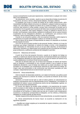 BOLETÍN OFICIAL DEL ESTADO
Núm. 242	 Lunes 8 de octubre de 2012	 Sec. III. Pág. 71719
aunque eventualmente se pare para reparaciones, mantenimiento o cualquier otro motivo
ajeno a los trabajadores.
Se entiende por «turno cerrado», aquél en que se desarrolla el trabajo durante las 24
horas del día, de lunes a viernes, descansando sábados, domingos y festivos.
El trabajador que ocupe un puesto de trabajo de los citados anteriormente, salvo
imposibilidad manifiesta, deberá comunicar con antelación, cualquier incidencia (ausencia,
retraso, etc.) Que afecte al régimen de relevos de su puesto de trabajo y, en su defecto,
confirmar este extremo lo antes posible, aunque haya comenzado la jornada que le
corresponda. En el supuesto que la ausencia del relevo sea conocida por la Empresa con
24 horas de antelación, ésta estará obligada a sustituir al saliente al término de su
jornada. Las Empresas a estos efectos, ajustarán la modificación de los cuadros horarios
(cuadrantes) de los trabajadores afectados. La modificación que produzca dicha
sustitución, será la imprescindible en tiempo y cambio de cuadrantes.
Cuando no se encuentre sustituto, ante una ausencia imprevista, podrá exigirse la
permanencia en el puesto del trabajador a relevar con el límite de 4 horas.
Para el abono de los pluses correspondientes se estará a lo dispuesto en el artículo
39 del presente Convenio.
Con el fin de que se pueda conciliar la vida personal, familiar y laboral, en el caso de
empresas que tengan implantado un sistema de trabajo a turnos, y dos trabajadores
estén interesados en intercambiar el turno en el que están adscritos, se favorecerá la
adscripción voluntaria a un determinado turno siempre que las circunstancias del trabajo,
grupo profesional y cualificación profesional del trabajador lo permitan.
Artículo 44.  Rotaciones de horarios.
A partir de la firma del presente Convenio, cuando en el régimen de trabajo se
implante un sistema de rotación entre dos horarios, las Empresas tendrán que compensar
a los trabajadores afectados por dicha rotación con un plus de rotación de horarios en la
cuantía establecida en el artículo 39 del Convenio (pluses).
Este plus se abonará salvo que, en el marco de la Empresa, la rotación de horarios
esté ya integrada y contemplada en otro concepto salarial o que el salario se haya
establecido atendiendo a que el trabajo sea rotativo por su propia naturaleza o se haya
acordado con el trabajador una compensación adicional por este sistema de trabajo. En
ningún caso será acumulativo a las condiciones que estuvieren pactadas por este
concepto, independientemente de la denominación que tuviera.
Artículo 45.  Horas extraordinarias.
Ante la situación de desempleo existente y con objeto de fomentar una política social
solidaria que favorezca la creación de empleo, se acuerda la limitación de las horas
extraordinarias.
Asimismo, en función de dar todo su valor al criterio anterior, en cada Empresa se
analizará conjuntamente entre los Representantes de los Trabajadores y la Empresa, la
posibilidad de realizar nuevas contrataciones dentro de las modalidades vigentes, en
sustitución de las horas extraordinarias.
En función del objetivo de empleo antes señalado y de experiencias de nuestro
entorno europeo en esta materia, las organizaciones firmantes de este Convenio instan a
sus representados a que todas las horas extra se compensen en descanso. De no
concretarse en la Empresa un método para que sea así, la opción entre compensación
económica o el descanso corresponderá al trabajador, con los criterios y limitaciones
señalados en el último párrafo de este artículo.
También respecto de los distintos tipos de horas extraordinarias, se acuerda lo siguiente:
A)  Horas extraordinarias de fuerza mayor: se acuerda su realización en los
siguientes supuestos:
– Aquellas que vengan exigidas por la necesidad de reparar siniestros y otros daños
extraordinarios y urgentes.
cve:BOE-A-2012-12566
 