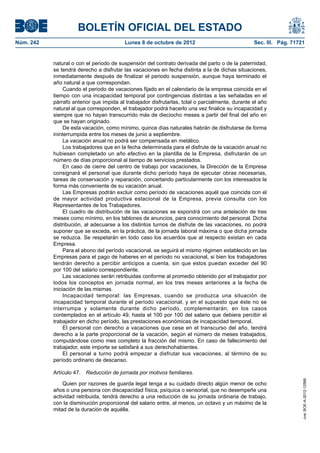 BOLETÍN OFICIAL DEL ESTADO
Núm. 242	 Lunes 8 de octubre de 2012	 Sec. III. Pág. 71721
natural o con el periodo de suspensión del contrato derivada del parto o de la paternidad,
se tendrá derecho a disfrutar las vacaciones en fecha distinta a la de dichas situaciones,
inmediatamente después de finalizar el periodo suspensión, aunque haya terminado el
año natural a que correspondan.
Cuando el periodo de vacaciones fijado en el calendario de la empresa coincida en el
tiempo con una incapacidad temporal por contingencias distintas a las señaladas en el
párrafo anterior que impida al trabajador disfrutarlas, total o parcialmente, durante el año
natural al que corresponden, el trabajador podrá hacerlo una vez finalice su incapacidad y
siempre que no hayan transcurrido más de dieciocho meses a partir del final del año en
que se hayan originado.
De esta vacación, como mínimo, quince días naturales habrán de disfrutarse de forma
ininterrumpida entre los meses de junio a septiembre.
La vacación anual no podrá ser compensada en metálico.
Los trabajadores que en la fecha determinada para el disfrute de la vacación anual no
hubiesen completado un año efectivo en la plantilla de la Empresa, disfrutarán de un
número de días proporcional al tiempo de servicios prestados.
En caso de cierre del centro de trabajo por vacaciones, la Dirección de la Empresa
consignará el personal que durante dicho período haya de ejecutar obras necesarias,
tareas de conservación y reparación, concertando particularmente con los interesados la
forma más conveniente de su vacación anual.
Las Empresas podrán excluir como período de vacaciones aquél que coincida con el
de mayor actividad productiva estacional de la Empresa, previa consulta con los
Representantes de los Trabajadores.
El cuadro de distribución de las vacaciones se expondrá con una antelación de tres
meses como mínimo, en los tablones de anuncios, para conocimiento del personal. Dicha
distribución, al adecuarse a los distintos turnos de disfrute de las vacaciones, no podrá
suponer que se exceda, en la práctica, de la jornada laboral máxima o que dicha jornada
se reduzca. Se respetarán en todo caso los acuerdos que al respecto existan en cada
Empresa.
Para el abono del período vacacional, se seguirá el mismo régimen establecido en las
Empresas para el pago de haberes en el período no vacacional, si bien los trabajadores
tendrán derecho a percibir anticipos a cuenta, sin que estos puedan exceder del 90
por 100 del salario correspondiente.
Las vacaciones serán retribuidas conforme al promedio obtenido por el trabajador por
todos los conceptos en jornada normal, en los tres meses anteriores a la fecha de
iniciación de las mismas.
Incapacidad temporal: las Empresas, cuando se produzca una situación de
incapacidad temporal durante el período vacacional, y en el supuesto que éste no se
interrumpa y solamente durante dicho período, complementarán, en los casos
contemplados en el artículo 49, hasta el 100 por 100 del salario que debiera percibir el
trabajador en dicho período, las prestaciones económicas de incapacidad temporal.
El personal con derecho a vacaciones que cese en el transcurso del año, tendrá
derecho a la parte proporcional de la vacación, según el número de meses trabajados,
computándose como mes completo la fracción del mismo. En caso de fallecimiento del
trabajador, este importe se satisfará a sus derechohabientes.
El personal a turno podrá empezar a disfrutar sus vacaciones, al término de su
período ordinario de descanso.
Artículo 47.  Reducción de jornada por motivos familiares.
Quien por razones de guarda legal tenga a su cuidado directo algún menor de ocho
años o una persona con discapacidad física, psíquica o sensorial, que no desempeñe una
actividad retribuida, tendrá derecho a una reducción de su jornada ordinaria de trabajo,
con la disminución proporcional del salario entre, al menos, un octavo y un máximo de la
mitad de la duración de aquélla.
cve:BOE-A-2012-12566
 