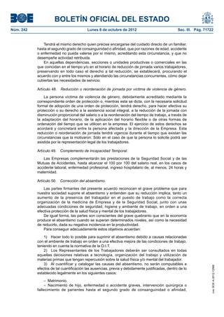 BOLETÍN OFICIAL DEL ESTADO
Núm. 242	 Lunes 8 de octubre de 2012	 Sec. III. Pág. 71722
Tendrá el mismo derecho quien precise encargarse del cuidado directo de un familiar,
hasta el segundo grado de consanguinidad o afinidad, que por razones de edad, accidente
o enfermedad no pueda valerse por sí mismo, acreditando esta circunstancia, y que no
desempeñe actividad retribuida.
En aquellas dependencias, secciones o unidades productivas o comerciales en las
que coincidan en el tiempo y/o en el horario de reducción de jornada varios trabajadores,
preservando en todo caso el derecho a tal reducción, se establecerá, procurando el
acuerdo con y entre los mismos y atendiendo las circunstancias concurrentes, cómo dejar
cubiertas las necesidades de servicio.
Artículo 48.  Reducción o reordenación de jornada por víctima de violencia de género.
La persona víctima de violencia de género, debidamente acreditado mediante la
correspondiente orden de protección o, mientras esta se dicta, con la necesaria solicitud
formal de adopción de una orden de protección, tendrá derecho, para hacer efectiva su
protección o su derecho a la asistencia social integral, a la reducción de la jornada con
disminución proporcional del salario o a la reordenación del tiempo de trabajo, a través de
la adaptación del horario, de la aplicación del horario flexible o de otras formas de
ordenación del tiempo que se utilicen en la empresa. El ejercicio de estos derechos se
acordará y concretará entre la persona afectada y la dirección de la Empresa. Esta
reducción o reordenación de jornada tendrá vigencia durante el tiempo que existan las
circunstancias que la motivaron. Sólo en el caso de que la persona lo solicite podrá ser
asistida por la representación legal de los trabajadores.
Artículo 49.  Complemento de Incapacidad Temporal.
Las Empresas complementarán las prestaciones de la Seguridad Social y de las
Mutuas de Accidentes, hasta alcanzar el 100 por 100 del salario real, en los casos de
accidente laboral, enfermedad profesional, ingreso hospitalario de, al menos, 24 horas y
maternidad.
Artículo 50.  Corrección del absentismo.
Las partes firmantes del presente acuerdo reconocen el grave problema que para
nuestra sociedad supone el absentismo y entienden que su reducción implica, tanto un
aumento de la presencia del trabajador en el puesto de trabajo como la correcta
organización de la medicina de Empresa y de la Seguridad Social, junto con unas
adecuadas condiciones de seguridad, higiene y ambiente de trabajo, en orden a una
efectiva protección de la salud física y mental de los trabajadores.
De igual forma, las partes son conscientes del grave quebranto que en la economía
produce el absentismo cuando se superan determinados niveles, así como la necesidad
de reducirlo, dada su negativa incidencia en la productividad.
Para conseguir adecuadamente estos objetivos acuerdan:
1)  Hacer todo lo posible para suprimir el absentismo debido a causas relacionadas
con el ambiente de trabajo en orden a una efectiva mejora de las condiciones de trabajo,
teniendo en cuenta la normativa de la O.I.T.
2)  Los Representantes de los Trabajadores deberán ser consultados en todas
aquellas decisiones relativas a tecnología, organización del trabajo y utilización de
materias primas que tengan repercusión sobre la salud física y/o mental del trabajador.
3)  Al cuantificar y catalogar las causas del absentismo, no serán computables a
efectos de tal cuantificación las ausencias, previa y debidamente justificadas, dentro de lo
establecido legalmente en los siguientes casos:
– Matrimonio.
– Nacimiento de hijo, enfermedad o accidente graves, intervención quirúrgica o
fallecimiento de parientes hasta el segundo grado de consanguinidad o afinidad,
cve:BOE-A-2012-12566
 