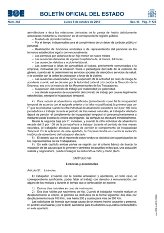 BOLETÍN OFICIAL DEL ESTADO
Núm. 242	 Lunes 8 de octubre de 2012	 Sec. III. Pág. 71723
asimilándose a ésta las relaciones derivadas de la pareja de hecho debidamente
acreditadas mediante su inscripción en el correspondiente registro público.
–  Traslado de domicilio habitual.
–  Por el tiempo indispensable para el cumplimiento de un deber de carácter público y
personal.
– Realización de funciones sindicales o de representación del personal en los
términos establecidos legal o convencionalmente.
–  Los permisos por lactancia de un hijo menor de nueve meses
–  Las ausencias derivadas de ingreso hospitalario de, al menos, 24 horas.
–  Las ausencias debidas a accidente laboral.
– Las ausencias o faltas de puntualidad al trabajo, previamente comunicadas a la
empresa, motivadas por la situación física o psicológica derivada de la violencia de
género, cuando así lo determinen los servicios sociales de atención o servicios de salud,
y se acredite con la orden de protección a favor de la víctima.
–  Las ausencias ocasionadas por la suspensión de la actividad en caso de riesgo de
accidente cuando así se decrete por la Autoridad Laboral o lo decida la Dirección de la
Empresa, sea o no a instancia de los Representantes de los Trabajadores.
–  Suspensión del contrato de trabajo por maternidad y/o paternidad.
–  Los demás supuestos de suspensión del contrato de trabajo por causas legalmente
establecidas, excepto la incapacidad temporal.
4)  Para reducir el absentismo injustificado (entendiendo como tal la incapacidad
temporal de acuerdo con el epígrafe anterior y la falta no justificada), la primera baja por
IT que se produzca cuando la cifra individual de absentismo excediera del 3 por 100 de la
jornada/hora a trabajar durante el período de tres meses naturales, el trabajador afectado
dejará de percibir el complemento de incapacidad temporal si consuetudinariamente o
mediante pacto expreso lo viniera devengando. Tal cómputo se efectuará trimestralmente.
Desde la segunda baja por IT, inclusive, y cuando la cifra individual de absentismo
exceda del 2 por 100 de la jornada/hora a trabajar durante el período de tres meses
naturales, el trabajador afectado dejará de percibir el complemento de Incapacidad
Temporal. En la aplicación de este apartado, la Empresa tendrá en cuenta la evolución
histórica de absentismo del trabajador afectado.
5)  El destino que se dé al importe de estos fondos se decidirá con la participación de
los Representantes de los Trabajadores.
6)  En este capítulo ambas partes se regirán por el criterio básico de buscar la
reducción de las causas que lo generan y centrarse en aquellas en las que, una actuación
realista y negociadora, pueda conseguir su reducción a corto y medio plazo.
CAPÍTULO VIII
Licencias y excedencias
Artículo 51.  Licencias.
El trabajador, avisando con la posible antelación y aportando, en todo caso, el
correspondiente justificante, podrá faltar al trabajo con derecho a remuneración, por
alguno de los motivos y durante el tiempo que a continuación se expone:
1)  Quince días naturales en caso de matrimonio.
2)  Dos días hábiles por nacimiento de hijo. Cuando el trabajador necesite realizar un
desplazamiento al efecto, el permiso se disfrutará de la forma siguiente: dos días por
desplazamiento hasta 100 Km., tres hasta 200 y cuatro para más de 200 Km.
Las solicitudes de licencia que traiga causa de un mismo hecho causante y persona,
no podrán acumularse y por lo tanto solicitarse para los distintos supuestos contemplados
en este apartado.
cve:BOE-A-2012-12566
 