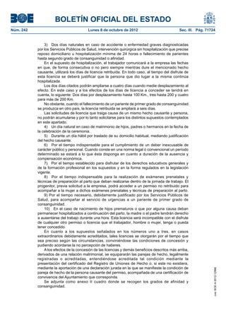 BOLETÍN OFICIAL DEL ESTADO
Núm. 242	 Lunes 8 de octubre de 2012	 Sec. III. Pág. 71724
3)  Dos días naturales en caso de accidente o enfermedad graves diagnosticadas
por los Servicios Públicos de Salud, intervención quirúrgica sin hospitalización que precise
reposo domiciliario u hospitalización mínima de 24 horas o fallecimiento de parientes
hasta segundo grado de consanguinidad o afinidad.
En el supuesto de hospitalización, el trabajador comunicará a la empresa las fechas
en que, de forma consecutiva o no pero siempre mientras dure el mencionado hecho
causante, utilizará los días de licencia retribuida. En todo caso, al tiempo del disfrute de
esta licencia se deberá justificar que la persona que dio lugar a la misma continúa
hospitalizada.
Los dos días citados podrán ampliarse a cuatro días cuando medie desplazamiento al
efecto. En este caso y a los efectos de los días de licencia a conceder se tendrá en
cuenta, lo siguiente: Dos días por desplazamiento hasta 100 Km., tres hasta 200 y cuatro
para más de 200 Km.
No obstante, cuando el fallecimiento de un pariente de primer grado de consanguinidad
se produzca en otro país, la licencia retribuida se ampliará a seis días.
Las solicitudes de licencia que traiga causa de un mismo hecho causante y persona,
no podrán acumularse y por lo tanto solicitarse para los distintos supuestos contemplados
en este apartado.
4)  Un día natural en caso de matrimonio de hijos, padres o hermanos en la fecha de
la celebración de la ceremonia.
5)  Durante un día hábil por traslado de su domicilio habitual, mediando justificación
del hecho causante.
6)  Por el tiempo indispensable para el cumplimiento de un deber inexcusable de
carácter público y personal. Cuando conste en una norma legal o convencional un período
determinado se estará a lo que ésta disponga en cuanto a duración de la ausencia y
compensación económica.
7)  Por el tiempo establecido para disfrutar de los derechos educativos generales y
de la formación profesional en los supuestos y en la forma regulados en la legislación
vigente.
8)  Por el tiempo indispensable para la realización de exámenes prenatales y
técnicas de preparación al parto que deban realizarse dentro de la jornada de trabajo. El
progenitor, previa solicitud a la empresa, podrá acceder a un permiso no retribuido para
acompañar a la mujer a dichos exámenes prenatales y técnicas de preparación al parto.
9) Por el tiempo necesario, debidamente justificado por los Servicios Públicos de
Salud, para acompañar al servicio de urgencias a un pariente de primer grado de
consanguinidad.
10)  En el caso de nacimiento de hijos prematuros o que por alguna causa deban
permanecer hospitalizados a continuación del parto, la madre o el padre tendrán derecho
a ausentarse del trabajo durante una hora. Esta licencia será incompatible con el disfrute
de cualquier otro permiso o licencia que el trabajador, hombre o mujer, tenga o pueda
tener concedido.
En cuanto a los supuestos señalados en los números uno a tres, en casos
extraordinarios debidamente acreditados, tales licencias se otorgarán por el tiempo que
sea preciso según las circunstancias, conviniéndose las condiciones de concesión y
pudiendo acordarse la no percepción de haberes.
A los efectos de la concesión de las licencias y demás beneficios descritos más arriba,
derivados de una relación matrimonial, se equipararán las parejas de hecho, legalmente
registradas o acreditadas, entendiéndose acreditada tal condición mediante la
presentación del certificado del Registro de Uniones de Hecho o, si este no existiera,
mediante la aportación de una declaración jurada en la que se manifieste la condición de
pareja de hecho de la persona causante del permiso, acompañada de una certificación de
convivencia del Ayuntamiento que corresponda.
Se adjunta como anexo II cuadro donde se recogen los grados de afinidad y
consanguinidad.
cve:BOE-A-2012-12566
 
