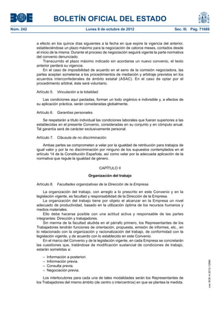 BOLETÍN OFICIAL DEL ESTADO
Núm. 242	 Lunes 8 de octubre de 2012	 Sec. III. Pág. 71689
a efecto en los quince días siguientes a la fecha en que expire la vigencia del anterior,
estableciéndose un plazo máximo para la negociación de catorce meses, contados desde
el inicio de la misma. Durante el proceso de negociación seguirá vigente la parte normativa
del convenio denunciado.
Transcurrido el plazo máximo indicado sin acordarse un nuevo convenio, el texto
anterior perderá su vigencia.
En el caso de imposibilidad de acuerdo en el seno de la comisión negociadora, las
partes aceptan someterse a los procedimientos de mediación y arbitraje previstos en los
acuerdos interconfederales de ámbito estatal (ASAC). En el caso de optar por el
procedimiento arbitral, éste será voluntario.
Artículo 5.  Vinculación a la totalidad.
Las condiciones aquí pactadas, forman un todo orgánico e indivisible y, a efectos de
su aplicación práctica, serán consideradas globalmente.
Artículo 6.  Garantías personales.
Se respetarán a título individual las condiciones laborales que fueran superiores a las
establecidas en el presente Convenio, consideradas en su conjunto y en cómputo anual.
Tal garantía será de carácter exclusivamente personal.
Artículo 7.  Cláusula de no discriminación.
Ambas partes se comprometen a velar por la igualdad de retribución para trabajos de
igual valor y por la no discriminación por ninguno de los supuestos contemplados en el
artículo 14 de la Constitución Española, así como velar por la adecuada aplicación de la
normativa que regule la igualdad de género.
CAPÍTULO II
Organización del trabajo
Artículo 8.  Facultades organizativas de la Dirección de la Empresa.
La organización del trabajo, con arreglo a lo prescrito en este Convenio y en la
legislación vigente, es facultad y responsabilidad de la Dirección de la Empresa.
La organización del trabajo tiene por objeto el alcanzar en la Empresa un nivel
adecuado de productividad, basado en la utilización óptima de los recursos humanos y
medios materiales.
Ello debe hacerse posible con una actitud activa y responsable de las partes
integrantes: Dirección y trabajadores.
Sin merma de la facultad aludida en el párrafo primero, los Representantes de los
Trabajadores tendrán funciones de orientación, propuesta, emisión de informes, etc., en
lo relacionado con la organización y racionalización del trabajo, de conformidad con la
legislación vigente, y de acuerdo con lo establecido en este Convenio.
En el marco del Convenio y de la legislación vigente, en cada Empresa se concretarán
las cuestiones que, tratándose de modificación sustancial de condiciones de trabajo,
estarán sometidas a:
–  Información a posteriori.
–  Información previa.
–  Consulta previa.
–  Negociación previa.
Los interlocutores para cada una de tales modalidades serán los Representantes de
los Trabajadores del mismo ámbito (de centro o intercentros) en que se plantea la medida.
cve:BOE-A-2012-12566
 