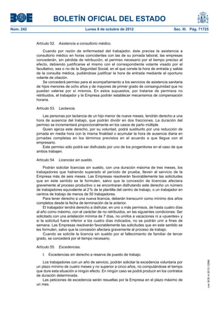 BOLETÍN OFICIAL DEL ESTADO
Núm. 242	 Lunes 8 de octubre de 2012	 Sec. III. Pág. 71725
Artículo 52.  Asistencia a consultorio médico.
Cuando por razón de enfermedad del trabajador, éste precise la asistencia a
consultorio médico en horas coincidentes con las de su jornada laboral, las empresas
concederán, sin pérdida de retribución, el permiso necesario por el tiempo preciso al
efecto, debiendo justificarse el mismo con el correspondiente volante visado por el
facultativo, sea o no de la Seguridad Social, en el que conste la hora de entrada y salida
de la consulta médica, pudiéndose justificar la hora de entrada mediante el oportuno
volante de citación.
Se concederá permiso para el acompañamiento a los servicios de asistencia sanitaria
de hijos menores de ocho años y de mayores de primer grado de consanguinidad que no
puedan valerse por sí mismos. En estos supuestos, por tratarse de permisos no
retribuidos, el trabajador y la Empresa podrán establecer mecanismos de compensación
horaria.
Artículo 53.  Lactancia.
Las personas por lactancia de un hijo menor de nueve meses, tendrán derecho a una
hora de ausencia del trabajo, que podrán dividir en dos fracciones. La duración del
permiso se incrementará proporcionalmente en los casos de parto múltiple.
Quien ejerza este derecho, por su voluntad, podrá sustituirlo por una reducción de
jornada en media hora con la misma finalidad o acumular la hora de ausencia diaria en
jornadas completas en los términos previstos en el acuerdo a que llegue con el
empresario.
Este permiso sólo podrá ser disfrutado por uno de los progenitores en el caso de que
ambos trabajen.
Artículo 54.  Licencias sin sueldo.
Podrán solicitar licencias sin sueldo, con una duración máxima de tres meses, los
trabajadores que habiendo superado el período de prueba, lleven al servicio de la
Empresa más de seis meses. Las Empresas resolverán favorablemente las solicitudes
que en este sentido se le formulen, salvo que la concesión de licencias afectara
gravemente al proceso productivo o se encontraran disfrutando este derecho un número
de trabajadores equivalente al 2 % de la plantilla del centro de trabajo, o un trabajador en
centros de trabajo de menos de 50 trabajadores.
Para tener derecho a una nueva licencia, deberán transcurrir como mínimo dos años
completos desde la fecha de terminación de la anterior.
El trabajador tendrá derecho a disfrutar, en uno o más permisos, de hasta cuatro días
al año como máximo, con el carácter de no retribuidos, en las siguientes condiciones: Ser
solicitado con una antelación mínima de 7 días, no unirlos a vacaciones ni a «puentes» y
si la solicitud fuera inferior a los cuatro días indicados, no se podrán unir a fines de
semana. Las Empresas resolverán favorablemente las solicitudes que en este sentido se
les formulen, salvo que la concesión afectara gravemente al proceso de trabajo.
Cuando se solicite la licencia sin sueldo por el fallecimiento de familiar de tercer
grado, se concederá por el tiempo necesario.
Artículo 55.  Excedencias.
I.  Excedencias sin derecho a reserva de puesto de trabajo.
Los trabajadores con un año de servicio, podrán solicitar la excedencia voluntaria por
un plazo mínimo de cuatro meses y no superior a cinco años, no computándose el tiempo
que dure esta situación a ningún efecto. En ningún caso se podrá producir en los contratos
de duración determinada.
Las peticiones de excedencia serán resueltas por la Empresa en el plazo máximo de
un mes.
cve:BOE-A-2012-12566
 