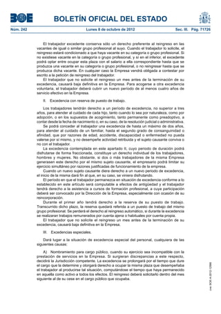 BOLETÍN OFICIAL DEL ESTADO
Núm. 242	 Lunes 8 de octubre de 2012	 Sec. III. Pág. 71726
El trabajador excedente conserva sólo un derecho preferente al reingreso en las
vacantes de igual o similar grupo profesional al suyo. Cuando el trabajador lo solicite, el
reingreso estará condicionado a que haya vacante en su categoría o grupo profesional. Si
no existiese vacante en la categoría o grupo profesional, y sí en el inferior, el excedente
podrá optar entre ocupar esta plaza con el salario a ella correspondiente hasta que se
produzca una vacante en su categoría o grupo profesional, o no reingresar hasta que se
produzca dicha vacante. En cualquier caso la Empresa vendrá obligada a contestar por
escrito a la petición de reingreso del trabajador.
El trabajador que no solicite el reingreso un mes antes de la terminación de su
excedencia, causará baja definitiva en la Empresa. Para acogerse a otra excedencia
voluntaria, el trabajador deberá cubrir un nuevo período de al menos cuatro años de
servicio efectivo en la Empresa.
II.  Excedencia con reserva de puesto de trabajo.
Los trabajadores tendrán derecho a un período de excedencia, no superior a tres
años, para atender al cuidado de cada hijo, tanto cuando lo sea por naturaleza, como por
adopción, o en los supuestos de acogimiento, tanto permanente como preadoptivo, a
contar desde la fecha de nacimiento o, en su caso, de la resolución judicial o administrativa.
Se podrá conceder al trabajador una excedencia de hasta un máximo de dos años,
para atender al cuidado de un familiar, hasta el segundo grado de consanguinidad o
afinidad, que por razones de edad, accidente, discapacidad o enfermedad no pueda
valerse por sí mismo, y no desempeñe actividad retribuida y el sujeto causante conviva o
no con el trabajador.
La excedencia contemplada en este apartado II, cuyo periodo de duración podrá
disfrutarse de forma fraccionada, constituye un derecho individual de los trabajadores,
hombres y mujeres. No obstante, si dos o más trabajadores de la misma Empresa
generasen este derecho por el mismo sujeto causante, el empresario podrá limitar su
ejercicio simultáneo por razones justificadas de funcionamiento de la empresa.
Cuando un nuevo sujeto causante diera derecho a un nuevo periodo de excedencia,
el inicio de la misma dará fin al que, en su caso, se viniera disfrutando.
El período en que el trabajador permanezca en situación de excedencia conforme a lo
establecido en este artículo será computable a efectos de antigüedad y el trabajador
tendrá derecho a la asistencia a cursos de formación profesional, a cuya participación
deberá ser convocado por la Dirección de la Empresa, especialmente con ocasión de su
reincorporación.
Durante el primer año tendrá derecho a la reserva de su puesto de trabajo.
Transcurrido dicho plazo, la reserva quedará referida a un puesto de trabajo del mismo
grupo profesional. Se perderá el derecho al reingreso automático, si durante la excedencia
se realizaran trabajos remunerados por cuenta ajena o habituales por cuenta propia.
El trabajador que no solicite el reingreso un mes antes de la terminación de su
excedencia, causará baja definitiva en la Empresa.
III.  Excedencias especiales.
Dará lugar a la situación de excedencia especial del personal, cualquiera de las
siguientes causas:
A)  Nombramiento para cargo público, cuando su ejercicio sea incompatible con la
prestación de servicios en la Empresa. Si surgieran discrepancias a este respecto,
decidirá la Jurisdicción competente. La excedencia se prolongará por el tiempo que dure
el cargo que la determine y otorgará derecho a ocupar la misma plaza que desempeñaba
el trabajador al producirse tal situación, computándose el tiempo que haya permanecido
en aquella como activo a todos los efectos. El reingreso deberá solicitarlo dentro del mes
siguiente al de su cese en el cargo público que ocupaba.
cve:BOE-A-2012-12566
 