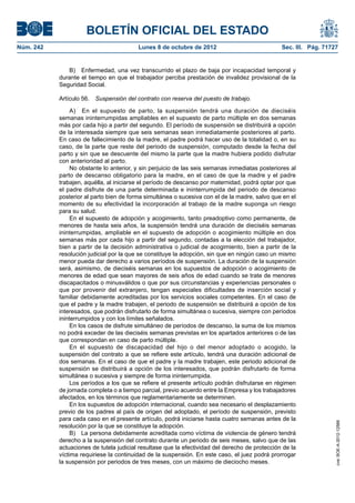 BOLETÍN OFICIAL DEL ESTADO
Núm. 242	 Lunes 8 de octubre de 2012	 Sec. III. Pág. 71727
B)  Enfermedad, una vez transcurrido el plazo de baja por incapacidad temporal y
durante el tiempo en que el trabajador perciba prestación de invalidez provisional de la
Seguridad Social.
Artículo 56.  Suspensión del contrato con reserva del puesto de trabajo.
A)  En el supuesto de parto, la suspensión tendrá una duración de dieciséis
semanas ininterrumpidas ampliables en el supuesto de parto múltiple en dos semanas
más por cada hijo a partir del segundo. El período de suspensión se distribuirá a opción
de la interesada siempre que seis semanas sean inmediatamente posteriores al parto.
En caso de fallecimiento de la madre, el padre podrá hacer uso de la totalidad o, en su
caso, de la parte que reste del periodo de suspensión, computado desde la fecha del
parto y sin que se descuente del mismo la parte que la madre hubiera podido disfrutar
con anterioridad al parto.
No obstante lo anterior, y sin perjuicio de las seis semanas inmediatas posteriores al
parto de descanso obligatorio para la madre, en el caso de que la madre y el padre
trabajen, aquélla, al iniciarse el período de descanso por maternidad, podrá optar por que
el padre disfrute de una parte determinada e ininterrumpida del periodo de descanso
posterior al parto bien de forma simultánea o sucesiva con el de la madre, salvo que en el
momento de su efectividad la incorporación al trabajo de la madre suponga un riesgo
para su salud.
En el supuesto de adopción y acogimiento, tanto preadoptivo como permanente, de
menores de hasta seis años, la suspensión tendrá una duración de dieciséis semanas
ininterrumpidas, ampliable en el supuesto de adopción o acogimiento múltiple en dos
semanas más por cada hijo a partir del segundo, contadas a la elección del trabajador,
bien a partir de la decisión administrativa o judicial de acogimiento, bien a partir de la
resolución judicial por la que se constituye la adopción, sin que en ningún caso un mismo
menor pueda dar derecho a varios períodos de suspensión. La duración de la suspensión
será, asimismo, de dieciséis semanas en los supuestos de adopción o acogimiento de
menores de edad que sean mayores de seis años de edad cuando se trate de menores
discapacitados o minusválidos o que por sus circunstancias y experiencias personales o
que por provenir del extranjero, tengan especiales dificultades de inserción social y
familiar debidamente acreditadas por los servicios sociales competentes. En el caso de
que el padre y la madre trabajen, el periodo de suspensión se distribuirá a opción de los
interesados, que podrán disfrutarlo de forma simultánea o sucesiva, siempre con períodos
ininterrumpidos y con los límites señalados.
En los casos de disfrute simultáneo de períodos de descanso, la suma de los mismos
no podrá exceder de las dieciséis semanas previstas en los apartados anteriores o de las
que correspondan en caso de parto múltiple.
En el supuesto de discapacidad del hijo o del menor adoptado o acogido, la
suspensión del contrato a que se refiere este artículo, tendrá una duración adicional de
dos semanas. En el caso de que el padre y la madre trabajen, este periodo adicional de
suspensión se distribuirá a opción de los interesados, que podrán disfrutarlo de forma
simultánea o sucesiva y siempre de forma ininterrumpida.
Los períodos a los que se refiere el presente artículo podrán disfrutarse en régimen
de jornada completa o a tiempo parcial, previo acuerdo entre la Empresa y los trabajadores
afectados, en los términos que reglamentariamente se determinen.
En los supuestos de adopción internacional, cuando sea necesario el desplazamiento
previo de los padres al país de origen del adoptado, el período de suspensión, previsto
para cada caso en el presente artículo, podrá iniciarse hasta cuatro semanas antes de la
resolución por la que se constituye la adopción.
B)  La persona debidamente acreditada como víctima de violencia de género tendrá
derecho a la suspensión del contrato durante un periodo de seis meses, salvo que de las
actuaciones de tutela judicial resultase que la efectividad del derecho de protección de la
víctima requiriese la continuidad de la suspensión. En este caso, el juez podrá prorrogar
la suspensión por periodos de tres meses, con un máximo de dieciocho meses.
cve:BOE-A-2012-12566
 