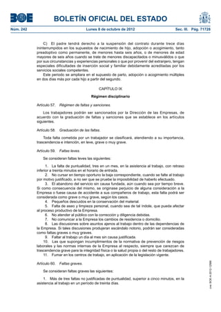 BOLETÍN OFICIAL DEL ESTADO
Núm. 242	 Lunes 8 de octubre de 2012	 Sec. III. Pág. 71728
C)  El padre tendrá derecho a la suspensión del contrato durante trece días
ininterrumpidos en los supuestos de nacimiento de hijo, adopción o acogimiento, tanto
preadoptivo como permanente, de menores hasta seis años, o de menores de edad
mayores de seis años cuando se trate de menores discapacitados o minusválidos o que
por sus circunstancias y experiencias personales o que por provenir del extranjero, tengan
especiales dificultades de inserción social y familiar debidamente acreditadas por los
servicios sociales competentes.
Este periodo se ampliara en el supuesto de parto, adopción o acogimiento múltiples
en dos días más por cada hijo a partir del segundo.
CAPÍTULO IX
Régimen disciplinario
Artículo 57.  Régimen de faltas y sanciones.
Los trabajadores podrán ser sancionados por la Dirección de las Empresas, de
acuerdo con la graduación de faltas y sanciones que se establece en los artículos
siguientes.
Artículo 58.  Graduación de las faltas.
Toda falta cometida por un trabajador se clasificará, atendiendo a su importancia,
trascendencia e intención, en leve, grave o muy grave.
Artículo 59.  Faltas leves.
Se consideran faltas leves las siguientes:
  1.  La falta de puntualidad, tres en un mes, en la asistencia al trabajo, con retraso
inferior a treinta minutos en el horario de entrada.
  2.  No cursar en tiempo oportuno la baja correspondiente, cuando se falte al trabajo
por motivo justificado, a no ser que se pruebe la imposibilidad de haberlo efectuado.
  3.  El abandono del servicio sin causa fundada, aún cuando sea por tiempo breve.
Si como consecuencia del mismo, se originase perjuicio de alguna consideración a la
Empresa o fuese causa de accidente a sus compañeros de trabajo, esta falta podrá ser
considerada como grave o muy grave, según los casos.
  4.  Pequeños descuidos en la conservación del material.
  5.  Falta de aseo y limpieza personal, cuando sea de tal índole, que pueda afectar
al proceso productivo de la Empresa.
  6.  No atender al público con la corrección y diligencia debidas.
  7.  No comunicar a la Empresa los cambios de residencia o domicilio.
  8.  Las discusiones sobre asuntos ajenos al trabajo dentro de las dependencias de
la Empresa. Si tales discusiones produjeran escándalo notorio, podrán ser consideradas
como faltas graves o muy graves.
  9.  Faltar al trabajo un día al mes sin causa justificada.
10.  Las que supongan incumplimientos de la normativa de prevención de riesgos
laborales y las normas internas de la Empresa al respecto, siempre que carezcan de
trascendencia grave para la integridad física o la salud propia o del resto de trabajadores.
11.  Fumar en los centros de trabajo, en aplicación de la legislación vigente.
Artículo 60.  Faltas graves.
Se consideran faltas graves las siguientes:
1.  Más de tres faltas no justificadas de puntualidad, superior a cinco minutos, en la
asistencia al trabajo en un período de treinta días.
cve:BOE-A-2012-12566
 