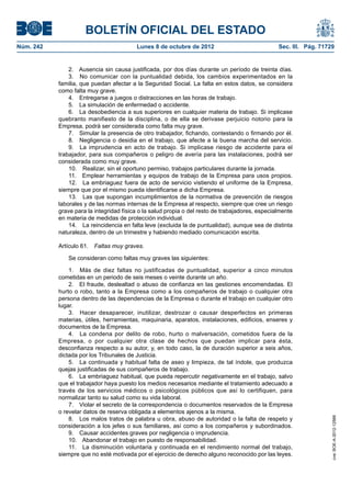 BOLETÍN OFICIAL DEL ESTADO
Núm. 242	 Lunes 8 de octubre de 2012	 Sec. III. Pág. 71729
2.  Ausencia sin causa justificada, por dos días durante un período de treinta días.
3.  No comunicar con la puntualidad debida, los cambios experimentados en la
familia, que puedan afectar a la Seguridad Social. La falta en estos datos, se considera
como falta muy grave.
4.  Entregarse a juegos o distracciones en las horas de trabajo.
5.  La simulación de enfermedad o accidente.
6.  La desobediencia a sus superiores en cualquier materia de trabajo. Si implicase
quebranto manifiesto de la disciplina, o de ella se derivase perjuicio notorio para la
Empresa, podrá ser considerada como falta muy grave.
7.  Simular la presencia de otro trabajador, fichando, contestando o firmando por él.
8.  Negligencia o desidia en el trabajo, que afecte a la buena marcha del servicio.
9.  La imprudencia en acto de trabajo. Si implicase riesgo de accidente para el
trabajador, para sus compañeros o peligro de avería para las instalaciones, podrá ser
considerada como muy grave.
10.  Realizar, sin el oportuno permiso, trabajos particulares durante la jornada.
11.  Emplear herramientas y equipos de trabajo de la Empresa para usos propios.
12.  La embriaguez fuera de acto de servicio vistiendo el uniforme de la Empresa,
siempre que por el mismo pueda identificarse a dicha Empresa.
13.  Las que supongan incumplimientos de la normativa de prevención de riesgos
laborales y de las normas internas de la Empresa al respecto, siempre que cree un riesgo
grave para la integridad física o la salud propia o del resto de trabajadores, especialmente
en materia de medidas de protección individual.
14.  La reincidencia en falta leve (excluida la de puntualidad), aunque sea de distinta
naturaleza, dentro de un trimestre y habiendo mediado comunicación escrita.
Artículo 61.  Faltas muy graves.
Se consideran como faltas muy graves las siguientes:
1.  Más de diez faltas no justificadas de puntualidad, superior a cinco minutos
cometidas en un periodo de seis meses o veinte durante un año.
2.  El fraude, deslealtad o abuso de confianza en las gestiones encomendadas. El
hurto o robo, tanto a la Empresa como a los compañeros de trabajo o cualquier otra
persona dentro de las dependencias de la Empresa o durante el trabajo en cualquier otro
lugar.
3.  Hacer desaparecer, inutilizar, destrozar o causar desperfectos en primeras
materias, útiles, herramientas, maquinaria, aparatos, instalaciones, edificios, enseres y
documentos de la Empresa.
4.  La condena por delito de robo, hurto o malversación, cometidos fuera de la
Empresa, o por cualquier otra clase de hechos que puedan implicar para ésta,
desconfianza respecto a su autor, y, en todo caso, la de duración superior a seis años,
dictada por los Tribunales de Justicia.
5.  La continuada y habitual falta de aseo y limpieza, de tal índole, que produzca
quejas justificadas de sus compañeros de trabajo.
6.  La embriaguez habitual, que pueda repercutir negativamente en el trabajo, salvo
que el trabajador haya puesto los medios necesarios mediante el tratamiento adecuado a
través de los servicios médicos o psicológicos públicos que así lo certifiquen, para
normalizar tanto su salud como su vida laboral.
7.  Violar el secreto de la correspondencia o documentos reservados de la Empresa
o revelar datos de reserva obligada a elementos ajenos a la misma.
8.  Los malos tratos de palabra u obra, abuso de autoridad o la falta de respeto y
consideración a los jefes o sus familiares, así como a los compañeros y subordinados.
9.  Causar accidentes graves por negligencia o imprudencia.
10.  Abandonar el trabajo en puesto de responsabilidad.
11.  La disminución voluntaria y continuada en el rendimiento normal del trabajo,
siempre que no esté motivada por el ejercicio de derecho alguno reconocido por las leyes.
cve:BOE-A-2012-12566
 