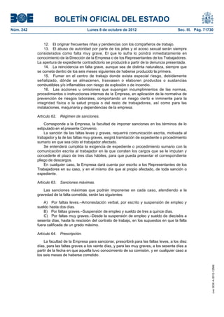 BOLETÍN OFICIAL DEL ESTADO
Núm. 242	 Lunes 8 de octubre de 2012	 Sec. III. Pág. 71730
12.  El originar frecuentes riñas y pendencias con los compañeros de trabajo.
13.  El abuso de autoridad por parte de los jefes y el acoso sexual serán siempre
considerados como falta muy grave. El que lo sufra lo pondrá inmediatamente en
conocimiento de la Dirección de la Empresa o de los Representantes de los Trabajadores.
La apertura de expediente contradictorio se producirá a partir de la denuncia presentada.
14.  La reincidencia en falta grave, aunque sea de distinta naturaleza, siempre que
se cometa dentro de los seis meses siguientes de haberse producido la primera.
15.  Fumar en el centro de trabajo donde exista especial riesgo, debidamente
señalizado, dónde se almacenen, trasvasen o elaboren productos o sustancias
combustibles y/o inflamables con riesgo de explosión o de incendio.
16.  Las acciones u omisiones que supongan incumplimientos de las normas,
procedimientos o instrucciones internas de la Empresa, en aplicación de la normativa de
prevención de riesgos laborales, comportando un riesgo cierto e inminente para la
integridad física o la salud propia o del resto de trabajadores, así como para las
instalaciones, maquinaria y dependencias de la empresa.
Artículo 62.  Régimen de sanciones.
Corresponde a la Empresa, la facultad de imponer sanciones en los términos de lo
estipulado en el presente Convenio.
La sanción de las faltas leves y graves, requerirá comunicación escrita, motivada al
trabajador y la de las faltas muy graves, exigirá tramitación de expediente o procedimiento
sumario en que sea oído el trabajador afectado.
Se entenderá cumplida la exigencia de expediente o procedimiento sumario con la
comunicación escrita al trabajador en la que consten los cargos que se le imputan y
concederle el plazo de tres días hábiles, para que pueda presentar el correspondiente
pliego de descargos.
En cualquier caso, la Empresa dará cuenta por escrito a los Representantes de los
Trabajadores en su caso, y en el mismo día que al propio afectado, de toda sanción o
expediente.
Artículo 63.  Sanciones máximas.
Las sanciones máximas que podrán imponerse en cada caso, atendiendo a la
gravedad de la falta cometida, serán las siguientes:
A)  Por faltas leves.–Amonestación verbal, por escrito y suspensión de empleo y
sueldo hasta dos días.
B)  Por faltas graves.–Suspensión de empleo y sueldo de tres a quince días.
C)  Por faltas muy graves.–Desde la suspensión de empleo y sueldo de dieciséis a
sesenta días, hasta la rescisión del contrato de trabajo, en los supuestos en que la falta
fuera calificada de un grado máximo.
Artículo 64.  Prescripción.
La facultad de la Empresa para sancionar, prescribirá para las faltas leves, a los diez
días, para las faltas graves a los veinte días, y para las muy graves, a los sesenta días a
partir de la fecha en que aquella tuvo conocimiento de su comisión, y en cualquier caso a
los seis meses de haberse cometido.
cve:BOE-A-2012-12566
 