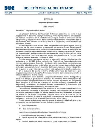 BOLETÍN OFICIAL DEL ESTADO
Núm. 242	 Lunes 8 de octubre de 2012	 Sec. III. Pág. 71731
CAPÍTULO X
Seguridad y salud laboral
Medio ambiente
Artículo 65.  Seguridad y salud laboral.
La aplicación de la Ley de Prevención de Riesgos Laborales, así como de sus
disposiciones de desarrollo o complementarias y demás normas relativas a la adopción
de medidas preventivas en el ámbito laboral, persigue no sólo la ordenación de las
obligaciones y responsabilidades de los actores inmediatamente relacionados con el
hecho laboral, sino fomentar una nueva cultura de la prevención y una nueva forma de
actuar ante la misma.
Por ello, la protección de la salud de los trabajadores constituye un objetivo básico y
prioritario de las partes firmantes y consideran que para alcanzarlo se requiere el
establecimiento y planificación de una acción preventiva en los centros de trabajo y en las
Empresas que tenga por fin la eliminación o reducción de los riesgos en su origen, a partir
de su evaluación, adoptando las medidas necesarias, tanto en la corrección de la
situación existente como en la evolución técnica y organizativa de la Empresa, para
adaptar el trabajo a la persona y proteger su salud.
En todas aquellas materias que afecten a la seguridad y salud en el trabajo, será de
aplicación la Ley 31/1995, de 8 de noviembre, de Prevención de Riesgos Laborales, sus
normas reglamentarias de desarrollo y demás normativa concordante. Las disposiciones
de carácter laboral contenidas en dicha Ley, así como las normas reglamentarias que se
dicten para su desarrollo, tienen el carácter de Derecho necesario mínimo indisponible,
por lo que en lo no previsto expresamente en este capítulo, serán de plena aplicación.
En el supuesto de que la normativa citada fuera objeto de modificación por
disposiciones posteriores, las partes firmantes del presente Convenio se comprometen a
adecuar el contenido de este artículo.
Los trabajadores tienen derecho a una protección eficaz en materia de seguridad y
salud en el trabajo, lo que supone la existencia del correlativo deber del empresario de
protección de los trabajadores frente a los riesgos laborales. Igualmente, los trabajadores
están obligados a observar en su trabajo las medidas legales y reglamentarias de
seguridad y salud laboral, así como las normas, procedimientos o instrucciones que
dicten las empresas en cumplimiento y desarrollo de éstas.
La consecución del citado derecho de protección se procurará a través de la adopción
por el empresario, garante de la seguridad y salud de los trabajadores, de las medidas
necesarias para la implantación del plan de prevención de riesgos laborales, en materia
de evaluación de riesgos, información, consulta, participación y formación de los
trabajadores, actuación en casos de emergencia y de riesgo grave e inminente, vigilancia
de la salud y organización de un servicio de prevención propio o ajeno.
A estos efectos, ambas partes acuerdan abordar la aplicación del párrafo anterior en
consonancia con los siguientes criterios y declaraciones generales.
1.  Principios generales.
1.1  de la acción preventiva.
La acción preventiva estará inspirada en los siguientes principios:
I.  Evitar y combatir los riesgos en su origen.
II.  Evaluar aquellos que no se puedan evitar, teniendo en cuenta la evolución de la
técnica.
III.  Sustituir aquello que resulte peligroso por lo que lo sea menos o no lo sea.
cve:BOE-A-2012-12566
 