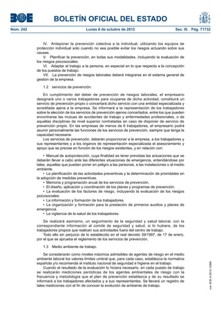 BOLETÍN OFICIAL DEL ESTADO
Núm. 242	 Lunes 8 de octubre de 2012	 Sec. III. Pág. 71732
IV.  Anteponer la prevención colectiva a la individual, utilizando los equipos de
protección individual solo cuando no sea posible evitar los riesgos actuando sobre sus
causas.
V.  Planificar la prevención, en todas sus modalidades, incluyendo la evaluación de
los riesgos psicosociales.
VI.  Adaptar el trabajo a la persona, en especial en lo que respecta a la concepción
de los puestos de trabajo.
VII.  La prevención de riesgos laborales deberá integrarse en el sistema general de
gestión de la empresa.
1.2  servicios de prevención.
En cumplimiento del deber de prevención de riesgos laborales, el empresario
designará uno o varios trabajadores para ocuparse de dicha actividad, constituirá un
servicio de prevención propio o concertará dicho servicio con una entidad especializada y
acreditada ajena a la empresa. Se informará a la representación de los trabajadores
sobre la elección de los servicios de prevención ajenos concertados, entre los que pueden
encontrarse las mutuas de accidentes de trabajo y enfermedades profesionales, o de
aquellas disciplinas de nivel superior contratadas en caso de disponer de servicio de
prevención propio. En las empresas de menos de 6 trabajadores, el empresario podrá
asumir personalmente las funciones de los servicios de prevención, siempre que tenga la
capacidad necesaria.
Los servicios de prevención, deberán proporcionar a la empresa, a los trabajadores y
sus representantes y a los órganos de representación especializada el asesoramiento y
apoyo que se precise en función de los riesgos existentes, y en relación con:
•  Manual de autoprotección, cuya finalidad es tener previstas las actuaciones que se
deberán llevar a cabo ante las diferentes situaciones de emergencia, entendiéndose por
tales, aquellas que puedan poner en peligro a las personas, a las instalaciones o al medio
ambiente.
•  La planificación de las actividades preventivas y la determinación de prioridades en
la adopción de medidas preventivas.
•  Memoria y programación anual de los servicios de prevención.
•  El diseño, aplicación y coordinación de los planes y programas de prevención.
•  La evaluación de los factores de riesgo, incluyendo la evaluación de los riesgos
psicosociales.
•  La información y formación de los trabajadores.
•  La organización y formación para la prestación de primeros auxilios y planes de
emergencia.
•  La vigilancia de la salud de los trabajadores.
Se realizará asimismo, un seguimiento de la seguridad y salud laboral, con la
correspondiente información al comité de seguridad y salud, si lo hubiere, de los
trabajadores propios que realicen sus actividades fuera del centro de trabajo.
Todo ello sin perjuicio de lo establecido en el real decreto 39/1997, de 17 de enero,
por el que se aprueba el reglamento de los servicios de prevención.
1.3  Medio ambiente de trabajo.
Se considerarán como niveles máximos admisibles de agentes de riesgo en el medio
ambiente laboral los valores límites umbral que, para cada caso, establezca la normativa
española y/o recomiende el instituto nacional de seguridad e higiene en el trabajo.
Cuando el resultado de la evaluación lo hiciera necesario, en cada puesto de trabajo
se realizarán mediciones periódicas de los agentes ambientales de riesgo con la
frecuencia y metodología que el plan de prevención establezca y de su resultado se
informará a los trabajadores afectados y a sus representantes. Se llevará un registro de
tales mediciones con el fin de conocer la evolución de ambiente de trabajo.
cve:BOE-A-2012-12566
 