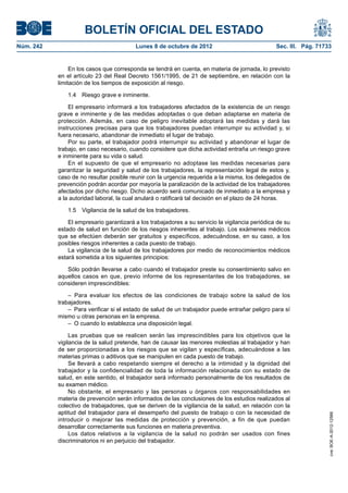 BOLETÍN OFICIAL DEL ESTADO
Núm. 242	 Lunes 8 de octubre de 2012	 Sec. III. Pág. 71733
En los casos que corresponda se tendrá en cuenta, en materia de jornada, lo previsto
en el artículo 23 del Real Decreto 1561/1995, de 21 de septiembre, en relación con la
limitación de los tiempos de exposición al riesgo.
1.4  Riesgo grave e inminente.
El empresario informará a los trabajadores afectados de la existencia de un riesgo
grave e inminente y de las medidas adoptadas o que deban adaptarse en materia de
protección. Además, en caso de peligro inevitable adoptará las medidas y dará las
instrucciones precisas para que los trabajadores puedan interrumpir su actividad y, si
fuera necesario, abandonar de inmediato el lugar de trabajo.
Por su parte, el trabajador podrá interrumpir su actividad y abandonar el lugar de
trabajo, en caso necesario, cuando considere que dicha actividad entraña un riesgo grave
e inminente para su vida o salud.
En el supuesto de que el empresario no adoptase las medidas necesarias para
garantizar la seguridad y salud de los trabajadores, la representación legal de estos y,
caso de no resultar posible reunir con la urgencia requerida a la misma, los delegados de
prevención podrán acordar por mayoría la paralización de la actividad de los trabajadores
afectados por dicho riesgo. Dicho acuerdo será comunicado de inmediato a la empresa y
a la autoridad laboral, la cual anulará o ratificará tal decisión en el plazo de 24 horas.
1.5  Vigilancia de la salud de los trabajadores.
El empresario garantizará a los trabajadores a su servicio la vigilancia periódica de su
estado de salud en función de los riesgos inherentes al trabajo. Los exámenes médicos
que se efectúen deberán ser gratuitos y específicos, adecuándose, en su caso, a los
posibles riesgos inherentes a cada puesto de trabajo.
La vigilancia de la salud de los trabajadores por medio de reconocimientos médicos
estará sometida a los siguientes principios:
Sólo podrán llevarse a cabo cuando el trabajador preste su consentimiento salvo en
aquellos casos en que, previo informe de los representantes de los trabajadores, se
consideren imprescindibles:
– Para evaluar los efectos de las condiciones de trabajo sobre la salud de los
trabajadores.
–  Para verificar si el estado de salud de un trabajador puede entrañar peligro para sí
mismo u otras personas en la empresa.
–  O cuando lo establezca una disposición legal.
Las pruebas que se realicen serán las imprescindibles para los objetivos que la
vigilancia de la salud pretende, han de causar las menores molestias al trabajador y han
de ser proporcionadas a los riesgos que se vigilan y específicas, adecuándose a las
materias primas o aditivos que se manipulen en cada puesto de trabajo.
Se llevará a cabo respetando siempre el derecho a la intimidad y la dignidad del
trabajador y la confidencialidad de toda la información relacionada con su estado de
salud, en este sentido, el trabajador será informado personalmente de los resultados de
su examen médico.
No obstante, el empresario y las personas u órganos con responsabilidades en
materia de prevención serán informados de las conclusiones de los estudios realizados al
colectivo de trabajadores, que se deriven de la vigilancia de la salud, en relación con la
aptitud del trabajador para el desempeño del puesto de trabajo o con la necesidad de
introducir o mejorar las medidas de protección y prevención, a fin de que puedan
desarrollar correctamente sus funciones en materia preventiva.
Los datos relativos a la vigilancia de la salud no podrán ser usados con fines
discriminatorios ni en perjuicio del trabajador.
cve:BOE-A-2012-12566
 