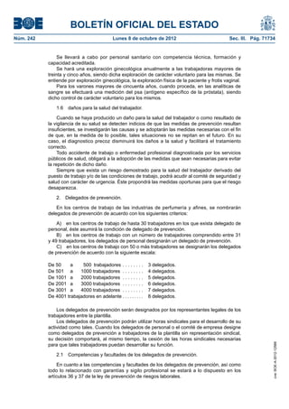 BOLETÍN OFICIAL DEL ESTADO
Núm. 242	 Lunes 8 de octubre de 2012	 Sec. III. Pág. 71734
Se llevará a cabo por personal sanitario con competencia técnica, formación y
capacidad acreditada.
Se hará una exploración ginecológica anualmente a las trabajadoras mayores de
treinta y cinco años, siendo dicha exploración de carácter voluntario para las mismas. Se
entiende por exploración ginecológica, la exploración física de la paciente y frotis vaginal.
Para los varones mayores de cincuenta años, cuando proceda, en las analíticas de
sangre se efectuará una medición del psa (antígeno específico de la próstata), siendo
dicho control de carácter voluntario para los mismos.
1.6  daños para la salud del trabajador.
Cuando se haya producido un daño para la salud del trabajador o como resultado de
la vigilancia de su salud se detecten indicios de que las medidas de prevención resultan
insuficientes, se investigarán las causas y se adoptarán las medidas necesarias con el fin
de que, en la medida de lo posible, tales situaciones no se repitan en el futuro. En su
caso, el diagnostico precoz disminuirá los daños a la salud y facilitará el tratamiento
correcto.
Todo accidente de trabajo o enfermedad profesional diagnosticada por los servicios
públicos de salud, obligará a la adopción de las medidas que sean necesarias para evitar
la repetición de dicho daño.
Siempre que exista un riesgo demostrado para la salud del trabajador derivado del
puesto de trabajo y/o de las condiciones de trabajo, podrá acudir al comité de seguridad y
salud con carácter de urgencia. Éste propondrá las medidas oportunas para que el riesgo
desaparezca.
2.  Delegados de prevención.
En los centros de trabajo de las industrias de perfumería y afines, se nombrarán
delegados de prevención de acuerdo con los siguientes criterios:
A)  en los centros de trabajo de hasta 30 trabajadores en los que exista delegado de
personal, éste asumirá la condición de delegado de prevención.
B)  en los centros de trabajo con un número de trabajadores comprendido entre 31
y 49 trabajadores, los delegados de personal designarán un delegado de prevención.
C)  en los centros de trabajo con 50 o más trabajadores se designarán los delegados
de prevención de acuerdo con la siguiente escala:
De 50 a  500 trabajadores . . . . . . . . . 3 delegados.
De 501 a 1000 trabajadores . . . . . . . . 4 delegados.
De 1001 a 2000 trabajadores . . . . . . . . 5 delegados.
De 2001 a 3000 trabajadores . . . . . . . . 6 delegados.
De 3001 a 4000 trabajadores . . . . . . . . 7 delegados.
De 4001 trabajadores en adelante . . . . . . . . . 8 delegados.
Los delegados de prevención serán designados por los representantes legales de los
trabajadores entre la plantilla.
Los delegados de prevención podrán utilizar horas sindicales para el desarrollo de su
actividad como tales. Cuando los delegados de personal o el comité de empresa designe
como delegados de prevención a trabajadores de la plantilla sin representación sindical,
su decisión comportará, al mismo tiempo, la cesión de las horas sindicales necesarias
para que tales trabajadores puedan desarrollar su función.
2.1  Competencias y facultades de los delegados de prevención.
En cuanto a las competencias y facultades de los delegados de prevención, así como
todo lo relacionado con garantías y sigilo profesional se estará a lo dispuesto en los
artículos 36 y 37 de la ley de prevención de riesgos laborales.
cve:BOE-A-2012-12566
 