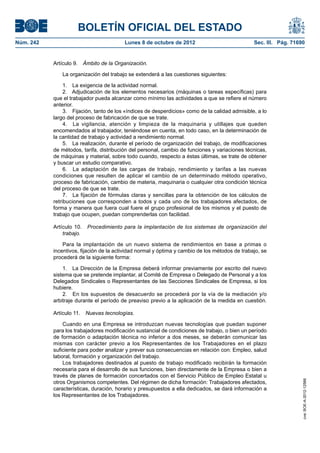 BOLETÍN OFICIAL DEL ESTADO
Núm. 242	 Lunes 8 de octubre de 2012	 Sec. III. Pág. 71690
Artículo 9.  Ámbito de la Organización.
La organización del trabajo se extenderá a las cuestiones siguientes:
1.  La exigencia de la actividad normal.
2.  Adjudicación de los elementos necesarios (máquinas o tareas específicas) para
que el trabajador pueda alcanzar como mínimo las actividades a que se refiere el número
anterior.
3.  Fijación, tanto de los «índices de desperdicios» como de la calidad admisible, a lo
largo del proceso de fabricación de que se trate.
4.  La vigilancia, atención y limpieza de la maquinaria y utillajes que queden
encomendados al trabajador, teniéndose en cuenta, en todo caso, en la determinación de
la cantidad de trabajo y actividad a rendimiento normal.
5.  La realización, durante el período de organización del trabajo, de modificaciones
de métodos, tarifa, distribución del personal, cambio de funciones y variaciones técnicas,
de máquinas y material, sobre todo cuando, respecto a éstas últimas, se trate de obtener
y buscar un estudio comparativo.
6.  La adaptación de las cargas de trabajo, rendimiento y tarifas a las nuevas
condiciones que resulten de aplicar el cambio de un determinado método operativo,
proceso de fabricación, cambio de materia, maquinaria o cualquier otra condición técnica
del proceso de que se trate.
7.  La fijación de fórmulas claras y sencillas para la obtención de los cálculos de
retribuciones que corresponden a todos y cada uno de los trabajadores afectados, de
forma y manera que fuera cual fuere el grupo profesional de los mismos y el puesto de
trabajo que ocupen, puedan comprenderlas con facilidad.
Artículo 10.  Procedimiento para la implantación de los sistemas de organización del
trabajo.
Para la implantación de un nuevo sistema de rendimientos en base a primas o
incentivos, fijación de la actividad normal y óptima y cambio de los métodos de trabajo, se
procederá de la siguiente forma:
1.  La Dirección de la Empresa deberá informar previamente por escrito del nuevo
sistema que se pretende implantar, al Comité de Empresa o Delegado de Personal y a los
Delegados Sindicales o Representantes de las Secciones Sindicales de Empresa, si los
hubiere.
2.  En los supuestos de desacuerdo se procederá por la vía de la mediación y/o
arbitraje durante el período de preaviso previo a la aplicación de la medida en cuestión.
Artículo 11.  Nuevas tecnologías.
Cuando en una Empresa se introduzcan nuevas tecnologías que puedan suponer
para los trabajadores modificación sustancial de condiciones de trabajo, o bien un período
de formación o adaptación técnica no inferior a dos meses, se deberán comunicar las
mismas con carácter previo a los Representantes de los Trabajadores en el plazo
suficiente para poder analizar y prever sus consecuencias en relación con: Empleo, salud
laboral, formación y organización del trabajo.
Los trabajadores destinados al puesto de trabajo modificado recibirán la formación
necesaria para el desarrollo de sus funciones, bien directamente de la Empresa o bien a
través de planes de formación concertados con el Servicio Público de Empleo Estatal u
otros Organismos competentes. Del régimen de dicha formación: Trabajadores afectados,
características, duración, horario y presupuestos a ella dedicados, se dará información a
los Representantes de los Trabajadores.
cve:BOE-A-2012-12566
 