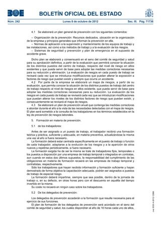 BOLETÍN OFICIAL DEL ESTADO
Núm. 242	 Lunes 8 de octubre de 2012	 Sec. III. Pág. 71736
4.1  Se elaborará un plan general de prevención con los siguientes contenidos:
–  Organización de la prevención: Recursos dedicados, ubicación en la organización
de la empresa y principios generales que informan la prevención en ella.
–  Normas de aplicación a la supervisión y mantenimiento de los equipos de trabajo y
las instalaciones, así como a los métodos de trabajo y a la evaluación de los riesgos.
– Sistemas de seguridad y prevención y plan de emergencia en el supuesto de
accidente grave.
Dicho plan se elaborará y consensuará en el seno del comité de seguridad y salud
para su aprobación definitiva, a partir de la evaluación que permitirá conocer la situación
de los distintos puestos del centro de trabajo, respecto del nivel de riesgo en ellos
existentes y que pueda servir de base para adoptar las medidas correctoras necesarias
para su reducción y eliminación. La evaluación de riesgos en cada puesto de trabajo se
revisará cada vez que se introduzca modificaciones que puedan alterar la exposición a
factores de riesgo que puedan existir y siempre que ocurra un accidente.
4.2  Por parte de la empresa se elaborará un mapa de riesgos, a partir de su
evaluación, que permita conocer la situación de los distintos puestos de trabajo del centro
de trabajo respecto al nivel de riesgos en ellos existente, que pueda servir de base para
adoptar las medidas correctoras necesarias para su reducción. La evaluación de los
riesgos en cada puesto de trabajo se revisará cada vez que se introduzcan modificaciones
que puedan alterar los niveles de los distintos factores de riesgo que puedan existir, y
consecuentemente se revisará el mapa de riesgos.
4.3  Se elaborará un plan de prevención anual que contenga las medidas correctoras
a abordar durante el año a la vista de las necesidades detectadas con el mapa de riesgos.
El plan será sometido a la consulta de los trabajadores en los términos establecidos en la
ley de prevención de riesgos laborales.
5.  Formación en materia de prevención.
5.1  de los trabajadores:
Antes de ser asignado a un puesto de trabajo, el trabajador recibirá una formación
teórica y práctica, suficiente y adecuada, en materia preventiva, actualizándose la misma
una vez al año si fuera necesario.
La formación deberá estar centrada específicamente en el puesto de trabajo o función
de cada trabajador, adaptarse a la evolución de los riesgos y a la aparición de otros
nuevos y repetirse periódicamente, si fuera necesario.
La formación exigida ha de ser la misma se trate de trabajadores fijos, temporales o
los puestos a disposición por una empresa de trabajo temporal o integrados en contratas,
aun cuando en estos dos últimos supuestos, la responsabilidad del cumplimiento de las
obligaciones en materia de formación recaerá en las empresas de trabajo temporal y
contratistas, respectivamente.
Sólo los trabajadores que hayan recibido información y formación suficiente y hayan
demostrado de forma objetiva la capacitación adecuada, podrán ser asignados a puestos
de trabajo de especial riesgo.
La formación deberá impartirse, siempre que sea posible, dentro de la jornada de
trabajo o, en su defecto, en otras horas pero con el descuento en aquélla del tiempo
invertido en la misma.
Su coste no recaerá en ningún caso sobre los trabajadores.
5.2  De los delegados de prevención:
Los delegados de prevención accederán a la formación que resulte necesaria para el
ejercicio de sus funciones.
El plan de formación de los delegados de prevención será acordado en el seno del
comité de seguridad y salud, los cuales dispondrán al año de 16 horas cada uno de ellos,
cve:BOE-A-2012-12566
 