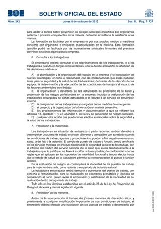 BOLETÍN OFICIAL DEL ESTADO
Núm. 242	 Lunes 8 de octubre de 2012	 Sec. III. Pág. 71737
para asistir a cursos sobre prevención de riesgos laborales impartidos por organismos
públicos o privados competentes en la materia, debiendo acreditarse la asistencia a los
mismos.
La formación se facilitará por el empresario por sus propios medios o mediante
concierto con organismo o entidades especializadas en la materia. Esta formación
también podrá se facilitada por las federaciones sindicales firmantes del presente
convenio, sin coste alguno para la empresa.
6.  Consulta a los trabajadores.
El empresario deberá consultar a los representantes de los trabajadores, o a los
trabajadores cuando no tengan representantes, con la debida antelación, la adopción de
las decisiones relativas a:
A)  la planificación y la organización del trabajo en la empresa y la introducción de
nuevas tecnologías, en todo lo relacionado con las consecuencias que éstas pudieran
tener para la seguridad y la salud de los trabajadores, derivadas de la elección de los
equipos, la determinación y la adecuación de las condiciones de trabajo y el impacto de
los factores ambientales en el trabajo.
B)  la organización y desarrollo de las actividades de protección de la salud y
prevención de los riesgos profesionales en la empresa, incluida la designación de los
trabajadores encargados de dichas actividades o el recurso a un servicio de prevención
externo.
C)  la designación de los trabajadores encargados de las medidas de emergencia.
D)  el proyecto y la organización de la formación en materia preventiva.
E)  los procedimientos de información y documentación a que se refieren los
artículos 18, apartado 1, y 23, apartado 1, de la ley de prevención de riesgos laborales.
F)  cualquier otra acción que pueda tener efectos sustanciales sobre la seguridad y
la salud de los trabajadores.
7.  Protección a la maternidad.
Las trabajadoras en situación de embarazo o parto reciente, tendrán derecho a
desempeñar un puesto de trabajo o función diferente y compatible con su estado cuando
las condiciones de trabajo, agentes o procedimientos, puedan influir negativamente en su
salud, la del feto o la lactancia. El cambio de puesto de trabajo o función, previo certificado
de los servicios médicos del instituto nacional de la seguridad social o de las mutuas, con
el informe del médico del servicio nacional de la salud que asista facultativamente a la
trabajadora que lo justifique, se llevará a cabo, si fuera posible, de conformidad con las
reglas que se apliquen en los supuestos de movilidad funcional y tendrá efectos hasta
que el estado de salud de la trabajadora permita su reincorporación al puesto o función
anterior.
En la evaluación de riesgos se contemplará la idoneidad de los puestos de trabajo
para la mujer embarazada, parto reciente o en periodo de lactancia natural.
La trabajadora embarazada tendrá derecho a ausentarse del puesto de trabajo, con
derecho a remuneración, para la realización de exámenes prenatales y técnicas de
preparación al parto, previo aviso al empresario y justificación de la necesidad de su
realización dentro de la jornada de trabajo.
Todo ello en los términos establecidos en el artículo 26 de la Ley de Prevención de
Riesgos Laborales y demás legislación vigente.
8.  Protección de los menores.
Antes de la incorporación al trabajo de jóvenes menores de dieciocho años, y
previamente a cualquier modificación importante de sus condiciones de trabajo, el
empresario deberá efectuar una evaluación de los puestos de trabajo a desempeñar por
cve:BOE-A-2012-12566
 