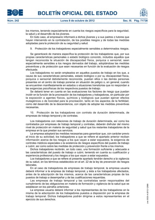 BOLETÍN OFICIAL DEL ESTADO
Núm. 242	 Lunes 8 de octubre de 2012	 Sec. III. Pág. 71738
los mismos, teniendo especialmente en cuenta los riesgos específicos para la seguridad,
la salud y el desarrollo de los jóvenes.
En todo caso, el empresario informará a dichos jóvenes y a sus padres o tutores que
hayan intervenido en la contratación, de los posibles riesgos y de todas las medidas
adoptadas para la protección de su seguridad y salud.
9.  Protección de los trabajadores especialmente sensibles a determinados riesgos.
Se garantizará de manera específica la protección de los trabajadores que, por sus
propias características personales o estado biológico conocido, incluidos aquellos que
tengan reconocida la situación de discapacidad física, psíquica o sensorial, sean
especialmente sensibles a los riesgos derivados del trabajo, adoptándose las medidas
preventivas y de protección que sean necesarias en función de la evaluación de riesgos
efectuada.
Los trabajadores no serán empleados en aquellos puestos de trabajo en los que, a
causa de sus características personales, estado biológico o por su discapacidad física,
psíquica o sensorial debidamente reconocida, puedan ellos o las demás personas
presentes en el centro de trabajo ponerse en situación de peligro o, en general, cuando
se encuentren manifiestamente en estados o situaciones transitorias que no respondan a
las exigencias psicofísicas de los respectivos puestos de trabajo.
Se deberá tener en cuenta en las evaluaciones los factores de riesgo que puedan
incidir en la función de la procreación de los trabajadores y trabajadoras, en particular por
la exposición a agentes físicos, químicos y biológicos que puedan ejercer efectos
mutagénicos o de toxicidad para la procreación, tanto en los aspectos de la fertilidad,
como del desarrollo de la descendencia, con objeto de adoptar las medidas preventivas
necesarias.
10.  Protección de los trabajadores con contrato de duración determinada, de
empresas de trabajo temporal y de contratas.
Los trabajadores con relaciones de trabajo de duración determinada, así como los
contratados por empresas de trabajo temporal y contratas, deberán disfrutar del mismo
nivel de protección en materia de seguridad y salud que los restantes trabajadores de la
empresa en la que prestan sus servicios.
La empresa adoptará las medidas necesarias para garantizar que, con carácter previo
al inicio de su actividad, los trabajadores a que se refiere el apartado anterior reciban
información acerca de los riesgos a los que vayan a estar expuestos, la exigencia de
controles médicos especiales o la existencia de riesgos específicos del puesto de trabajo
a cubrir, así como sobre las medidas de protección y prevención frente a los mismos.
Dichos trabajadores recibirán, en todo caso, una formación suficiente y adecuada a
las características del puesto de trabajo a cubrir, teniendo en cuenta su cualificación y
experiencia profesional y los riesgos a los que vayan a estar expuestos.
Los trabajadores a que se refiere el presente apartado tendrán derecho a la vigilancia
de su salud, en los términos establecidos en el art. 22 de la ley de prevención de riesgos
laborales.
En el caso de trabajadores de empresas de trabajo temporal, la empresa usuaria
deberá informar a la empresa de trabajo temporal, y ésta a los trabajadores afectados,
antes de la adscripción de los mismos, acerca de las características propias de los
puestos de trabajo a desempeñar y de las cualificaciones requeridas.
Las empresas de trabajo temporal y las contratistas serán responsables del
cumplimiento de las obligaciones en materia de formación y vigilancia de la salud que se
establecen en los párrafos anteriores.
La empresa usuaria deberá informar a los representantes de los trabajadores en la
misma de la adscripción de los trabajadores puestos a disposición por la empresa de
trabajo temporal. Dichos trabajadores podrán dirigirse a estos representantes en el
ejercicio de sus derechos.
cve:BOE-A-2012-12566
 