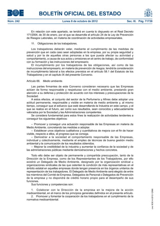 BOLETÍN OFICIAL DEL ESTADO
Núm. 242	 Lunes 8 de octubre de 2012	 Sec. III. Pág. 71739
En relación con este apartado, se tendrá en cuenta lo dispuesto en el Real Decreto
171/2004, de 30 de enero, por el que se desarrolla el artículo 24 de la Ley de Prevención
de Riesgos Laborales, en materia de coordinación de actividades empresariales.
11.  Obligaciones de los trabajadores.
Los trabajadores deberán velar, mediante el cumplimiento de las medidas de
prevención que en cada caso sean adoptadas en la empresa, por su propia seguridad y
salud y por la de aquellas otras personas a las que pueda afectar su actividad y
comportamiento, a causa de sus actos u omisiones en el centro de trabajo, de conformidad
con su formación y las instrucciones del empresario.
El incumplimiento por los trabajadores de las obligaciones, así como de las
instrucciones del empresario, en materia de prevención de riesgos, tendrá la consideración
de incumplimiento laboral a los efectos previstos en el artículo 58.1 del Estatuto de los
Trabajadores y en el capítulo IX del presente Convenio.
Artículo 66.  Medio ambiente.
Las partes firmantes de este Convenio consideran necesario que las Empresas
actúen de forma responsable y respetuosa con el medio ambiente, prestando gran
atención a su defensa y protección de acuerdo con los intereses y preocupaciones de la
Sociedad.
A estos efectos, el conjunto del sector de la Perfumería y Afines debe adoptar una
actitud permanente, responsable y visible en materia de medio ambiente y, al mismo
tiempo, conseguir que el esfuerzo que esté desarrollando la Industria en este campo, y el
que se realice en el futuro, así como sus resultados, sean conocidos y adecuadamente
valorados por la Sociedad y las Administraciones competentes.
Se considera fundamental para estos fines la realización de actividades tendentes a
conseguir los siguientes objetivos:
– Promover y conseguir una actuación responsable de las Empresas en materia de
Medio Ambiente, concretando las medidas a adoptar.
–  Establecer unos objetivos cualitativos y cuantitativos de mejora con el fin de hacer
visible, respecto a ellos, el progreso que se consiga.
– Demostrar a la sociedad el comportamiento responsable de las Empresas,
individual y colectivamente, mediante el empleo de técnicas de buena gestión medio
ambiental y la comunicación de los resultados obtenidos.
–  Mejorar la credibilidad de la industria y aumentar la confianza de la sociedad y de
las administraciones públicas mediante demostraciones y hechos concretos.
Todo ello debe ser objeto de permanente y compartida preocupación, tanto de la
Dirección de la Empresa, como de los Representantes de los Trabajadores, por ello
existirá un Delegado de Medio Ambiente, designado por la organización sindical u
organizaciones sindicales de las que ostenten la condición de más representativas en el
ámbito estatal en aquellas empresas donde tengan presencia en los órganos unitarios de
representación de los trabajadores. El Delegado de Medio Ambiente será elegido de entre
los miembros del Comité de Empresa, Delegados de Personal o Delegados de Prevención
de la empresa y no dispondrá de crédito horario propio para el desempeño de sus
funciones.
Sus funciones y competencias son:
1.  Colaborar con la Dirección de la empresa en la mejora de la acción
medioambiental, en el marco de los principios generales definidos en el presente artículo.
2.  Promover y fomentar la cooperación de los trabajadores en el cumplimiento de la
normativa medioambiental.
cve:BOE-A-2012-12566
 