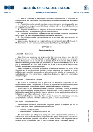 BOLETÍN OFICIAL DEL ESTADO
Núm. 242	 Lunes 8 de octubre de 2012	 Sec. III. Pág. 71740
3.  Ejercer una labor de seguimiento sobre el cumplimiento de la normativa de
medioambiente, así como de las políticas y objetivos medioambientales que la empresa
establezca.
4.  Recibir información sobre la puesta en marcha de nuevas tecnologías de las que
se pudieran derivar riesgos medioambientales, así como sobre el desarrollo de sistemas
de gestión medioambiental.
5.  Proponer a la Empresa la adopción de medidas tendentes a reducir los riesgos
medioambientales y de mejora de la gestión medioambiental.
6.  Colaborar en el diseño y desarrollo de las acciones formativas en materias
relacionadas con las obligaciones medioambientales de la empresa.
7.  Recibir la información medioambiental que se entregue a los representantes de
los trabajadores.
Las empresas designaran un responsable de la interlocución con el Delegado de
Medioambiente de entre los representantes en el Comité de Seguridad y Salud.
CAPÍTULO XI
Régimen asistencial
Artículo 67.  Economato.
Las Empresas afectadas por el presente Convenio que ocupen más de 500
trabajadores en una misma localidad, vendrán obligadas a mantener un economato
laboral de acuerdo con lo previsto por el Decreto de 21 de marzo de 1958, la Orden
Ministerial de 12 de junio de 1958, que la desarrolla; el Real Decreto 1883/1978, de 26 de
julio, y Real Decreto 762/1979, de 4 de abril, por el que se actualizan las disposiciones
vigentes relativas a economatos laborales.
Las Empresas no obligadas a mantener economatos laborales, en virtud de lo
dispuesto en el párrafo anterior, deberán intentar agruparse con otras de la misma
población, para constituir un colectivo o, alternativamente, solicitar la incorporación de
sus trabajadores a otros economatos o cooperativas de consumo legalmente establecidas
sitas en el lugar.
Artículo 68.  Comedores de Empresa.
En cuanto a comedores para el personal, las Empresas acordarán con los
Representantes de los Trabajadores, en su caso, el régimen a que deben ajustarse en el
cumplimiento de las disposiciones vigentes sobre comedores para el personal.
Los comedores, en aquellas Empresas que están obligadas a facilitar tal servicio
según las disposiciones legales vigentes, deberán reunir condiciones suficientes de
habitabilidad, salubridad, ventilación, higiene, así como ofrecer suficiente acomodo a los
trabajadores que utilicen tal servicio en cada turno.
Asimismo la Empresa proveerá a dicho servicio de los medios materiales y humanos,
así como de los utensilios y menaje necesarios, para su buen funcionamiento.
Artículo 69.  Prendas de trabajo.
Las Empresas proveerán, con carácter obligatorio gratuito, al personal que por su
trabajo lo necesite, de las siguientes prendas de trabajo:
–  Técnicos: Dos batas al año.
–  Personal obrero: Dos monos o buzos al año.
En las industrias que fabriquen o manipulen ácidos u otras materias corrosivas se
determinará, conjuntamente con los Representantes de los Trabajadores, la dotación
adecuada en cantidad y calidad, con la que se ha de proveer a los integrantes de los
distintos grupos profesionales, para su mejor protección, frente a los citados agentes.
cve:BOE-A-2012-12566
 