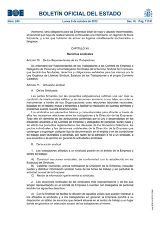 BOLETÍN OFICIAL DEL ESTADO
Núm. 242	 Lunes 8 de octubre de 2012	 Sec. III. Pág. 71741
Asimismo, será obligatorio para las Empresas dotar de ropa y calzado impermeables,
al personal que haya de realizar labores continuadas a la intemperie, en régimen de lluvia
frecuente, y a los que hubieran de actuar en lugares notablemente encharcados o
fangosos.
CAPÍTULO XII
Derechos sindicales
Artículo 70.  De los Representantes de los Trabajadores.
Se entenderá por Representantes de los Trabajadores a los Comités de Empresa o
Delegados de Personal y a los Delegados Sindicales de la Sección Sindical de Empresas,
que tendrán las facultades, derechos y obligaciones señaladas para los mismos por la
Ley Orgánica de Libertad Sindical, Estatuto de los Trabajadores y el propio Convenio
Colectivo.
Artículo 71.  Actuación sindical.
A.  De los Sindicatos.
Las partes firmantes por las presentes estipulaciones ratifican una vez más su
condición de interlocutores válidos, y se reconocen asimismo como tales, en orden a
instrumentar a través de sus Organizaciones unas relaciones laborales racionales,
basadas en el respeto mutuo y tendentes a facilitar la resolución de cuantos conflictos y
problemas suscite nuestra dinámica social.
Los sindicatos son elementos básicos y consustanciales para afrontar a través de
ellos las necesarias relaciones entre los trabajadores y la Dirección de las Empresas.
Todo ello sin demérito de las atribuciones conferidas por la Ley y desarrolladas en los
presentes acuerdos a los Comités de Empresa y Delegados de personal. Serán nulos y
sin efecto los preceptos reglamentarios, las cláusulas de los Convenios Colectivos, los
pactos individuales y las decisiones unilaterales de la Dirección de la Empresa que
contengan o supongan cualquier tipo de discriminación en el empleo o en las condiciones
de trabajo sean favorables o adversas, por razón de la adhesión o no a un sindicato, a
sus acuerdos o al ejercicio en general de actividades sindicales.
B.  De la acción sindical.
1.  Los trabajadores afiliados a un sindicato podrán en el ámbito de la Empresa o
centro de trabajo:
A)  Constituir secciones sindicales, de conformidad con lo establecido en los
Estatutos del Sindicato.
B)  Celebrar reuniones, previa notificación la Dirección de la Empresa, recaudar
cuotas y distribuir información sindical, fuera de las horas de trabajo y sin perturbar la
actividad normal de la Empresa.
C)  Recibir la información que le remita su sindicato.
2.  Las secciones sindicales de los sindicatos más representativos y de los que
tengan representación en el Comité de Empresa o cuenten con Delegados de personal
tendrán los siguientes derechos:
A)  Con la finalidad de facilitar la difusión de aquellos avisos que puedan interesar a
los afiliados al sindicato y a los trabajadores en general, la Empresa pondrá a su
disposición un tablón de anuncios que deberá situarse en el centro de trabajo y en lugar
donde se garantice un adecuado acceso de los trabajadores al mismo.
cve:BOE-A-2012-12566
 