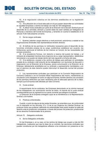 BOLETÍN OFICIAL DEL ESTADO
Núm. 242	 Lunes 8 de octubre de 2012	 Sec. III. Pág. 71742
B)  A la negociación colectiva en los términos establecidos en su legislación
específica.
C)  A la utilización de un local adecuado en el que puedan desarrollar sus actividades
en aquellas Empresas o centros de trabajo con más de 100 trabajadores.
D)  A utilizar horas sindicales por parte de la Dirección de la Sección Sindical para el
desarrollo de su actividad, siempre y cuando éstas les sean cedidas por Delegados de
Personal o miembros del Comité de Empresa, y teniendo en cuenta lo establecido en el
artículo 73.B.4 del presente convenio.
C.  De los cargos sindicales.
1.  Quienes ostenten cargos electivos a nivel provincial, autonómico o estatal en las
Organizaciones Sindicales más representativas tendrán derecho:
A)  Al disfrute de los permisos no retribuidos necesarios para el desarrollo de las
funciones sindicales propias de su cargo, pudiéndose establecer por acuerdo, las
limitaciones oportunas al disfrute de los mismos en función de las necesidades del
proceso productivo.
B)  A la excedencia forzosa, con derecho a reserva del puesto de trabajo, y al
cómputo de antigüedad mientras dure el ejercicio de su cargo representativo, debiéndose
reincorporar a su puesto de trabajo dentro del mes siguiente a la fecha del cese.
C)  A la asistencia y acceso a los centros de trabajo para participar en actividades
propias de su sindicato o del conjunto de los trabajadores o en reuniones de discusión o
negociación con la Dirección de la Empresa, previa comunicación a la Dirección de la
Empresa, debidamente acreditados por su sindicato y expresamente mandatados y sin
que el ejercicio de éste derecho pueda interrumpir el desarrollo normal del proceso
productivo.
2.  Los representantes sindicales que participen en la Comisión Negociadora de
Convenio Colectivo o en la Comisión Mixta Interpretativa del mismo, manteniendo su
vinculación como trabajador en activo en alguna Empresa, tendrán derecho a la concesión
de los permisos retribuidos que sean necesarios para el adecuado ejercicio de su labor,
siempre que la Empresa esté afectada por este Convenio.
D.  Cuota sindical.
A requerimiento de los sindicatos, las Empresas descontarán en la nómina mensual
de los trabajadores con autorización escrita de éstos, el importe de la cuota sindical
correspondiente que se ingresará en la cuenta corriente que designe el sindicato.
La Dirección de la Empresa entregará copia de la transferencia a la Representación
Sindical, si la hubiere.
E.  Prácticas antisindicales.
Cuando, a juicio de alguna de las partes firmantes, se entendiera que, de conformidad
con lo dispuesto en los artículos 12 y 13 de la Ley Orgánica de Libertad Sindical, se
producen actos que pudieran calificarse de antisindicales ésta podrá recabar la tutela del
derecho ante la jurisdicción competente, a través del proceso de protección jurisdiccional
de los derechos fundamentales de la persona.
Artículo 72.  Delegados sindicales.
A.  De los Delegados sindicales.
En las Empresas o, en su caso, en los centros de trabajo que ocupen a más de 250
trabajadores, cualquiera que sea la clase de su contrato, las secciones sindicales que
puedan constituirse por los trabajadores afiliados a los sindicatos con presencia en los
cve:BOE-A-2012-12566
 