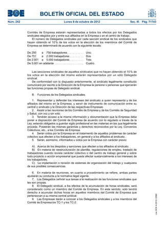 BOLETÍN OFICIAL DEL ESTADO
Núm. 242	 Lunes 8 de octubre de 2012	 Sec. III. Pág. 71743
Comités de Empresa estarán representadas a todos los efectos por los Delegados
sindicales elegidos por y entre sus afiliados en la Empresa o en el centro de trabajo.
El número de Delegados sindicales por cada sección sindical de los sindicatos que
hayan obtenido el 10 % de los votos en la elección de los miembros del Comité de
Empresa se determinará de acuerdo con la siguiente escala:
De 250 a 750 trabajadores . . . . . . . . . . . Uno.
De 751 a 2.000 trabajadores . . . . . . . . . Dos.
De 2.001 a 5.000 trabajadores . . . . . . . . . Tres.
De 5.001 en adelante . . . . . . . . . . . . . . . . . . . . . . Cuatro.
Las secciones sindicales de aquellos sindicatos que no hayan obtenido el 10 % de
los votos en la elección del mismo estarán representados por un sólo Delegado
sindical.
De conformidad con lo dispuesto anteriormente, el sindicato legalmente constituido
comunicará por escrito a la Dirección de la Empresa la persona o personas que ejercerán
las funciones propias de Delegado sindical.
B.  Funciones de los Delegados sindicales.
1.  Representar y defender los intereses del sindicato a quien representa y de los
afiliados del mismo en la Empresa, y servir de instrumento de comunicación entre su
central o sindicato y la Dirección de las respectivas Empresas.
2.  Asistir a las reuniones de los Comités de Empresa y de los Comités de Seguridad
y Salud, con voz y sin voto.
3.  Tendrán acceso a la misma información y documentación que la Empresa deba
poner a disposición del Comité de Empresa de acuerdo con lo regulado a través de la
Ley, estando obligados a guardar sigilo profesional en las materias en las que legalmente
proceda. Poseerán las mismas garantías y derechos reconocidos por la Ley, Convenios
Colectivos, etc., a los Comités de Empresa.
4.  Serán oídos por la Empresa en el tratamiento de aquellos problemas de carácter
colectivo que afecten a los trabajadores, en general y a los afiliados al sindicato.
5.  Serán, asimismo, informados u oídos por la Empresa con carácter previo:
A)  Acerca de los despidos y sanciones que afecten a los afiliados al sindicato.
B)  En materia de reestructuración de plantilla, regulaciones de empleo, traslado de
trabajadores cuando revista carácter colectivo o del centro de trabajo general y sobre
todo proyecto o acción empresarial que pueda afectar sustancialmente a los intereses de
los trabajadores.
C)  La implantación o revisión de sistemas de organización del trabajo y cualquiera
de sus posibles consecuencias.
6.  En materia de reuniones, en cuanto a procedimiento se refiere, ambas partes
ajustarán su conducta a la normativa legal vigente.
7.  Los Delegados ceñirán sus tareas a la realización de las funciones sindicales que
les son propias.
8.  El Delegado sindical, a los efectos de la acumulación de horas sindicales, será
considerado como un miembro del Comité de Empresa. En este sentido, solo tendrá
derecho a acumular dichas horas en aquellos miembros del Comité de Empresa que
pertenezcan a su misma central sindical.
9.  Las Empresas darán a conocer a los Delegados sindicales y a los miembros del
Comité de Empresa los TC-1 y los TC-2.
cve:BOE-A-2012-12566
 