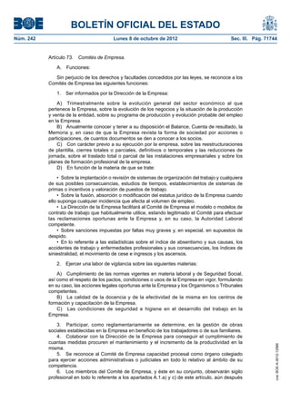 BOLETÍN OFICIAL DEL ESTADO
Núm. 242	 Lunes 8 de octubre de 2012	 Sec. III. Pág. 71744
Artículo 73.  Comités de Empresa.
A. Funciones:
Sin perjuicio de los derechos y facultades concedidos por las leyes, se reconoce a los
Comités de Empresa las siguientes funciones:
1.  Ser informados por la Dirección de la Empresa:
A)  Trimestralmente sobre la evolución general del sector económico al que
pertenece la Empresa, sobre la evolución de los negocios y la situación de la producción
y venta de la entidad, sobre su programa de producción y evolución probable del empleo
en la Empresa.
B)  Anualmente conocer y tener a su disposición el Balance, Cuenta de resultado, la
Memoria y, en caso de que la Empresa revista la forma de sociedad por acciones o
participaciones, de cuantos documentos se den a conocer a los socios.
C)  Con carácter previo a su ejecución por la empresa, sobre las reestructuraciones
de plantilla, cierres totales o parciales, definitivos o temporales y las reducciones de
jornada, sobre el traslado total o parcial de las instalaciones empresariales y sobre los
planes de formación profesional de la empresa.
D)  En función de la materia de que se trate:
•  Sobre la implantación o revisión de sistemas de organización del trabajo y cualquiera
de sus posibles consecuencias, estudios de tiempos, establecimientos de sistemas de
primas o incentivos y valoración de puestos de trabajo.
•  Sobre la fusión, absorción o modificación del estatus jurídico de la Empresa cuando
ello suponga cualquier incidencia que afecta al volumen de empleo.
•  La Dirección de la Empresa facilitará al Comité de Empresa el modelo o modelos de
contrato de trabajo que habitualmente utilice, estando legitimado el Comité para efectuar
las reclamaciones oportunas ante la Empresa y, en su caso, la Autoridad Laboral
competente.
•  Sobre sanciones impuestas por faltas muy graves y, en especial, en supuestos de
despido.
•  En lo referente a las estadísticas sobre el índice de absentismo y sus causas, los
accidentes de trabajo y enfermedades profesionales y sus consecuencias, los índices de
siniestralidad, el movimiento de cese e ingresos y los ascensos.
2.  Ejercer una labor de vigilancia sobre las siguientes materias:
A)  Cumplimiento de las normas vigentes en materia laboral y de Seguridad Social,
así como el respeto de los pactos, condiciones o usos de la Empresa en vigor, formulando
en su caso, las acciones legales oportunas ante la Empresa y los Organismos o Tribunales
competentes.
B)  La calidad de la docencia y de la efectividad de la misma en los centros de
formación y capacitación de la Empresa.
C)  Las condiciones de seguridad e higiene en el desarrollo del trabajo en la
Empresa.
3.  Participar, como reglamentariamente se determine, en la gestión de obras
sociales establecidas en la Empresa en beneficio de los trabajadores o de sus familiares.
4.  Colaborar con la Dirección de la Empresa para conseguir el cumplimiento de
cuantas medidas procuren el mantenimiento y el incremento de la productividad en la
misma.
5.  Se reconoce al Comité de Empresa capacidad procesal como órgano colegiado
para ejercer acciones administrativas o judiciales en todo lo relativo al ámbito de su
competencia.
6.  Los miembros del Comité de Empresa, y éste en su conjunto, observarán sigilo
profesional en todo lo referente a los apartados A.1.a) y c) de este artículo, aún después
cve:BOE-A-2012-12566
 