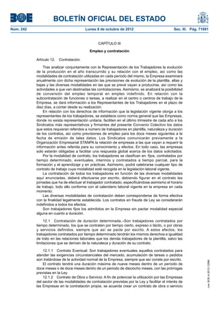 BOLETÍN OFICIAL DEL ESTADO
Núm. 242	 Lunes 8 de octubre de 2012	 Sec. III. Pág. 71691
CAPÍTULO III
Empleo y contratación
Artículo 12.  Contratación.
Tras analizar conjuntamente con la Representación de los Trabajadores la evolución
de la producción en el año transcurrido y su relación con el empleo, así como las
modalidades de contratación utilizadas en cada período del mismo, la Empresa examinará
anualmente con dicha representación las previsiones de evolución de la plantilla, altas y
bajas y las diversas modalidades en las que se prevé vayan a producirse, así como las
actividades a que van destinadas las contrataciones. Asimismo, se analizará la posibilidad
de conversión del empleo temporal en empleo indefinido. En relación con la
subcontratación de funciones o tareas, a realizar en el centro o centros de trabajo de la
Empresa, se dará información a los Representantes de los Trabajadores en el plazo de
diez días, a contar desde su realización.
En relación con los derechos de información que la legislación vigente otorga a los
representantes de los trabajadores, se establece como norma general que las Empresas,
donde no exista representación unitaria, faciliten en el último trimestre de cada año a los
Sindicatos más representativos y firmantes del presente Convenio Colectivo los datos
que estos requieran referidos a número de trabajadores en plantilla, naturaleza y duración
de los contratos, así como previsiones de empleo para los doce meses siguientes a la
fecha de emisión de tales datos. Los Sindicatos comunicarán previamente a la
Organización Empresarial STANPA la relación de empresas a las que vayan a requerir la
información antes referida para su conocimiento y efectos. En todo caso, las empresas
solo estarán obligadas a facilitar una respuesta global acerca de los datos solicitados.
Por la modalidad de contrato, los trabajadores se clasifican en: fijos, contratados por
tiempo determinado, eventuales, interinos y contratados a tiempo parcial, para la
formación y el aprendizaje y en prácticas. Asimismo, podrá celebrarse cualquier tipo de
contrato de trabajo cuya modalidad esté recogida en la legislación laboral vigente.
La contratación de todos los trabajadores en función de las diversas modalidades
aquí enunciadas, deberá efectuarse por escrito, debiendo figurar en el contrato las
jornadas que ha de efectuar el trabajador contratado, especificándose asimismo el horario
de trabajo, todo ello conforme con el calendario laboral vigente en la empresa en cada
momento.
Las diversas modalidades de contratación deben corresponderse de forma efectiva
con la finalidad legalmente establecida. Los contratos en fraude de Ley se considerarán
indefinidos a todos los efectos.
Son trabajadores fijos los admitidos en la Empresa sin pactar modalidad especial
alguna en cuanto a duración.
12.1  Contratación de duración determinada.–Son trabajadores contratados por
tiempo determinado, los que se contraten por tiempo cierto, expreso o tácito, o por obras
y servicios definidos, siempre que así se pacte por escrito. A estos efectos, los
trabajadores contratados por tiempo determinado tendrán los mismos derechos e igualdad
de trato en las relaciones laborales que los demás trabajadores de la plantilla, salvo las
limitaciones que se deriven de la naturaleza y duración de su contrato.
12.1.1  Contrato Eventual: Son trabajadores eventuales aquellos contratados para
atender las exigencias circunstanciales del mercado, acumulación de tareas o pedidos
aún tratándose de la actividad normal de la Empresa, siempre que así conste por escrito.
El contrato tendrá una duración máxima de nueve meses dentro de un período de
doce meses o de doce meses dentro de un periodo de dieciocho meses, con las prórrogas
previstas en la Ley.
12.1.2  Contrato de Obra o Servicio: A fin de potenciar la utilización por las Empresas
del sector de las modalidades de contratación previstas por la Ley y facilitar el interés de
las Empresas en la contratación propia, se acuerda crear un contrato de obra o servicio
cve:BOE-A-2012-12566
 