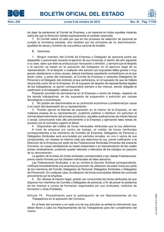 BOLETÍN OFICIAL DEL ESTADO
Núm. 242	 Lunes 8 de octubre de 2012	 Sec. III. Pág. 71745
de dejar de pertenecer al Comité de Empresa, y en especial en todas aquellas materias
sobre las que la Dirección señale expresamente el carácter reservado.
7.  El Comité velará no sólo por que en los procesos de selección de personal se
cumpla la normativa pactada, sino también por los principios de no discriminación,
igualdad de sexos y fomento de una política racional de empleo.
B. Garantías:
1.  Ningún miembro del Comité de Empresa o Delegado de personal podrá ser
despedido o sancionado durante el ejercicio de sus funciones ni dentro del año siguiente
a su cese, salvo que éste se produzca por revocación o dimisión, y siempre que el despido
o la sanción se basen en la actuación del trabajador en el ejercicio legal de su
representación. Si el despido o cualquier otra sanción por supuestas faltas graves o muy
graves obedecieran a otras causas, deberá tramitarse expediente contradictorio en el que
serán oídos, a parte del interesado, el Comité de Empresa o restantes Delegados de
Personal y el Delegado del sindicato al que pertenezca, en el supuesto de que se hallara
reconocido como tal en la Empresa. En el supuesto de despido de representantes legales
de los trabajadores, la opción corresponderá siempre a los mismos, siendo obligada la
readmisión si el trabajador optase por ésta.
Poseerán prioridad de permanencia en la Empresa o centro de trabajo, respecto de
los demás trabajadores, en los supuestos de suspensión o extinción por causas
tecnológicas o económicas.
2.  No podrán ser discriminados en su promoción económica o profesional por causa
o en razón del desempeño de su representación.
3.  Podrán ejercer la libertad de expresión en el interior de la Empresa, en las
materias propias de su representación, pudiendo publicar o distribuir, sin perturbar el
normal desenvolvimiento del proceso productivo, aquellas publicaciones de interés laboral
o social, comunicando todo ello previamente a la Empresa y ejerciendo tales tareas de
acuerdo con la normativa vigente al efecto.
4.  Dispondrán del crédito de horas mensuales retribuidas que la Ley determina.
A nivel de empresa y/o centro de trabajo, el crédito de horas retribuidas
correspondientes a los miembros de Comités de Empresa, Delegados de Personal y
Delegados Sindicales será acumulable por periodos anuales, en uno o varios de sus
componentes, sin rebasar el máximo total que determina la Ley, previa notificación a la
Dirección de la Empresa por parte de las Federaciones Sindicales firmantes del presente
Convenio, en cuyas candidaturas se hayan presentado o en representación de las cuales
actúen sindicalmente, pudiendo quedar relevado o relevados de los trabajos sin perjuicio
de su remuneración.
La gestión de la bolsa de horas sindicales corresponderá a las citadas Federaciones,
previa cesión firmada por los titulares individuales de tales derechos.
Las Federaciones Sindicales, o en su nombre la Sección Sindical correspondiente,
notificará trimestralmente a la empresa la previsión de utilización de estas horas por parte
de los miembros del Comité, Delegados de Personal, Delegados Sindicales y Delegados
de Prevención. En cualquier caso, la utilización de horas acumuladas deberá ser conocida
previamente por la empresa.
5.  Sin rebasar el máximo legal, podrán ser consumidas las horas retribuidas de que
disponen los miembros de Comités o Delegados de personal, a fin de prever la asistencia
de los mismos a cursos de formación organizados por sus sindicatos, institutos de
formación u otras Entidades.
Artículo 74.  Procedimiento para la participación de los Representantes de los
Trabajadores en la aplicación del Convenio.
En el texto del convenio y en cada uno de sus artículos se señala la intervención que
deben llevar a cabo los Representantes de los Trabajadores para dar cumplimiento del
mismo.
cve:BOE-A-2012-12566
 