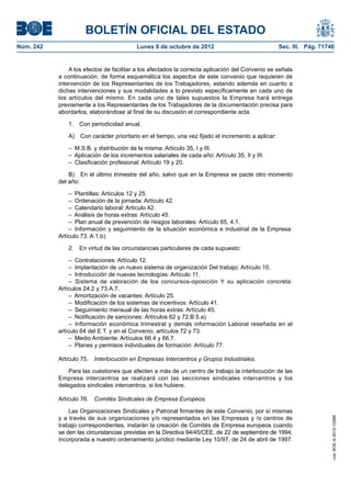 BOLETÍN OFICIAL DEL ESTADO
Núm. 242	 Lunes 8 de octubre de 2012	 Sec. III. Pág. 71746
A los efectos de facilitar a los afectados la correcta aplicación del Convenio se señala
a continuación, de forma esquemática los aspectos de este convenio que requieren de
intervención de los Representantes de los Trabajadores, estando además en cuanto a
dichas intervenciones y sus modalidades a lo previsto específicamente en cada uno de
los artículos del mismo. En cada uno de tales supuestos la Empresa hará entrega
previamente a los Representantes de los Trabajadores de la documentación precisa para
abordarlos, elaborándose al final de su discusión el correspondiente acta.
1.  Con periodicidad anual.
A)  Con carácter prioritario en el tiempo, una vez fijado el incremento a aplicar:
–  M.S.B. y distribución de la misma: Artículo 35, I y III.
–  Aplicación de los incrementos salariales de cada año: Artículo 35, II y III.
–  Clasificación profesional: Artículo 19 y 20.
B)  En el último trimestre del año, salvo que en la Empresa se pacte otro momento
del año:
–  Plantillas: Artículos 12 y 25.
–  Ordenación de la jornada: Artículo 42.
–  Calendario laboral: Artículo 42.
–  Análisis de horas extras: Artículo 45.
–  Plan anual de prevención de riesgos laborales: Artículo 65, 4.1.
– Información y seguimiento de la situación económica e industrial de la Empresa:
Artículo 73. A.1.b).
2.  En virtud de las circunstancias particulares de cada supuesto:
–  Contrataciones: Artículo 12.
–  Implantación de un nuevo sistema de organización Del trabajo: Artículo 10.
–  Introducción de nuevas tecnologías: Artículo 11.
– Sistema de valoración de los concursos-oposición Y su aplicación concreta:
Artículos 24.2 y 73.A.7.
–  Amortización de vacantes: Artículo 25.
–  Modificación de los sistemas de incentivos: Artículo 41.
–  Seguimiento mensual de las horas extras: Artículo 45.
–  Notificación de sanciones: Artículos 62 y 72.B.5.a).
– Información económica trimestral y demás información Laboral reseñada en el
artículo 64 del E.T. y en el Convenio, artículos 72 y 73.
–  Medio Ambiente: Artículos 66.4 y 66.7.
–  Planes y permisos individuales de formación: Artículo 77.
Artículo 75.  Interlocución en Empresas Intercentros y Grupos Industriales.
Para las cuestiones que afecten a más de un centro de trabajo la interlocución de las
Empresa intercentros se realizará con las secciones sindicales intercentros y los
delegados sindicales intercentros, si los hubiere.
Artículo 76.  Comités Sindicales de Empresa Europeos.
Las Organizaciones Sindicales y Patronal firmantes de este Convenio, por sí mismas
y a través de sus organizaciones y/o representados en las Empresas y /o centros de
trabajo correspondientes, instarán la creación de Comités de Empresa europeos cuando
se den las circunstancias previstas en la Directiva 94/45/CEE, de 22 de septiembre de 1994,
incorporada a nuestro ordenamiento jurídico mediante Ley 10/97, de 24 de abril de 1997.
cve:BOE-A-2012-12566
 