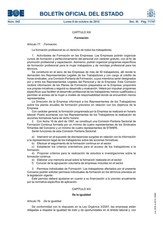 BOLETÍN OFICIAL DEL ESTADO
Núm. 242	 Lunes 8 de octubre de 2012	 Sec. III. Pág. 71747
CAPÍTULO XIII
Formación
Artículo 77.  Formación.
La formación profesional es un derecho de todos los trabajadores.
1.  Actividades de Formación en las Empresas: Las Empresas podrán organizar
cursos de formación y perfeccionamiento del personal con carácter gratuito, con el fin de
promoción profesional y capacitación. Asimismo, podrán organizar programas específicos
de formación profesional para la mujer trabajadora y de reciclaje profesional para los
técnicos.
Se constituirá en el seno de las Empresas de más de 50 trabajadores, allí donde lo
demanden los Representantes Legales de los Trabajadores y con cargo al crédito de
horas sindicales, una Comisión Paritaria de Formación, cuyos miembros serán designados
por y entre los Representantes Legales del Personal y de la Empresa. Esta Comisión
recibirá información de los Planes de Formación preparados en la Empresa, propondrá
sus propias iniciativas y seguirá su desarrollo y evaluación. Velará por impulsar programas
específicos que faciliten el desarrollo profesional de los trabajadores menos cualificados y
permitan el acceso de la mujer a niveles de responsabilidad donde se encuentren menos
representadas.
La Dirección de la Empresa informará a los Representantes de los Trabajadores
sobre los planes anuales de formación previstos en relación con los objetivos de la
Empresa.
Con carácter general, la formación programada por la Empresa se realizará en horario
laboral. Podrá acordarse con los Representantes de los Trabajadores la realización de
acciones formativas fuera de dicho horario.
2.  Con fecha 16 de abril de 1997, se constituyó una Comisión Paritaria Sectorial de
Formación Continua formada por un mínimo de cuatro representantes de los Sindicatos
firmantes del Convenio y un mínimo de cuatro representantes de STANPA.
Serán funciones de esta Comisión Paritaria Sectorial:
a)  Intervenir en el supuesto de discrepancias surgidas en relación con la información
a la representación legal de los trabajadores sobre las acciones formativas.
b)  Efectuar el seguimiento de la formación continua en el sector.
c)  Establecer los criterios orientativos para el acceso de los trabajadores a la
formación.
d)  Proponer criterios para la realización de estudios e investigaciones sobre la
formación continua.
e)  Elaborar una memoria anual sobre la formación realizada en el sector.
f)  Conocer de la agrupación voluntaria de empresas incluidas en el sector.
3.  Permisos individuales de Formación: Los trabajadores afectados por el presente
Convenio podrán solicitar permisos individuales de formación en los términos previstos en
la legislación vigente.
Este permiso deberá ajustarse en cuanto a su financiación a lo previsto anualmente
por la normativa específica de aplicación.
CAPÍTULO XIV
De la igualdad
Articulo 78.  De la igualdad.
De conformidad con lo dispuesto en la Ley Orgánica 3/2007, las empresas están
obligadas a respetar la igualdad de trato y de oportunidades en el ámbito laboral y, con
cve:BOE-A-2012-12566
 