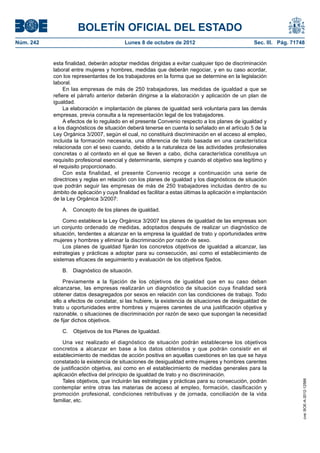 BOLETÍN OFICIAL DEL ESTADO
Núm. 242	 Lunes 8 de octubre de 2012	 Sec. III. Pág. 71748
esta finalidad, deberán adoptar medidas dirigidas a evitar cualquier tipo de discriminación
laboral entre mujeres y hombres, medidas que deberán negociar, y en su caso acordar,
con los representantes de los trabajadores en la forma que se determine en la legislación
laboral.
En las empresas de más de 250 trabajadores, las medidas de igualdad a que se
refiere el párrafo anterior deberán dirigirse a la elaboración y aplicación de un plan de
igualdad.
La elaboración e implantación de planes de igualdad será voluntaria para las demás
empresas, previa consulta a la representación legal de los trabajadores.
A efectos de lo regulado en el presente Convenio respecto a los planes de igualdad y
a los diagnósticos de situación deberá tenerse en cuenta lo señalado en el artículo 5 de la
Ley Orgánica 3/2007, según el cual, no constituirá discriminación en el acceso al empleo,
incluida la formación necesaria, una diferencia de trato basada en una característica
relacionada con el sexo cuando, debido a la naturaleza de las actividades profesionales
concretas o al contexto en el que se lleven a cabo, dicha característica constituya un
requisito profesional esencial y determinante, siempre y cuando el objetivo sea legítimo y
el requisito proporcionado.
Con esta finalidad, el presente Convenio recoge a continuación una serie de
directrices y reglas en relación con los planes de igualdad y los diagnósticos de situación
que podrán seguir las empresas de más de 250 trabajadores incluidas dentro de su
ámbito de aplicación y cuya finalidad es facilitar a estas últimas la aplicación e implantación
de la Ley Orgánica 3/2007:
A.  Concepto de los planes de igualdad.
Como establece la Ley Orgánica 3/2007 los planes de igualdad de las empresas son
un conjunto ordenado de medidas, adoptados después de realizar un diagnóstico de
situación, tendentes a alcanzar en la empresa la igualdad de trato y oportunidades entre
mujeres y hombres y eliminar la discriminación por razón de sexo.
Los planes de igualdad fijarán los concretos objetivos de igualdad a alcanzar, las
estrategias y prácticas a adoptar para su consecución, así como el establecimiento de
sistemas eficaces de seguimiento y evaluación de los objetivos fijados.
B.  Diagnóstico de situación.
Previamente a la fijación de los objetivos de igualdad que en su caso deban
alcanzarse, las empresas realizarán un diagnóstico de situación cuya finalidad será
obtener datos desagregados por sexos en relación con las condiciones de trabajo. Todo
ello a efectos de constatar, si las hubiere, la existencia de situaciones de desigualdad de
trato u oportunidades entre hombres y mujeres carentes de una justificación objetiva y
razonable, o situaciones de discriminación por razón de sexo que supongan la necesidad
de fijar dichos objetivos.
C.  Objetivos de los Planes de Igualdad.
Una vez realizado el diagnóstico de situación podrán establecerse los objetivos
concretos a alcanzar en base a los datos obtenidos y que podrán consistir en el
establecimiento de medidas de acción positiva en aquellas cuestiones en las que se haya
constatado la existencia de situaciones de desigualdad entre mujeres y hombres carentes
de justificación objetiva, así como en el establecimiento de medidas generales para la
aplicación efectiva del principio de igualdad de trato y no discriminación.
Tales objetivos, que incluirán las estrategias y prácticas para su consecución, podrán
contemplar entre otras las materias de acceso al empleo, formación, clasificación y
promoción profesional, condiciones retributivas y de jornada, conciliación de la vida
familiar, etc.
cve:BOE-A-2012-12566
 