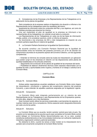 BOLETÍN OFICIAL DEL ESTADO
Núm. 242	 Lunes 8 de octubre de 2012	 Sec. III. Pág. 71749
D.  Competencias de las Empresas y los Representantes de los Trabajadores en la
elaboración de los planes de igualdad.
Será competencia de la empresa realizar el diagnóstico de situación e informar a los
Representantes de los trabajadores sobre los resultados del mismo.
Igualmente les informaran sobre los contenidos del Plan y sus objetivos, así como de
las medidas previstas para alcanzar los mismos.
Una vez implantado el plan de igualdad en la empresa se informará a los
representantes de los trabajadores con carácter anual sobre su evolución.
Los Representantes de los Trabajadores en cada una de las fases de información
citadas, podrán, si lo consideran oportuno, emitir un informe al respecto.
Se recomienda a las empresas de 250 o más trabajadores la creación de una
comisión paritaria específica en materia de igualdad.
E.  La Comisión Paritaria Sectorial por la Igualdad de Oportunidades. 
Se acuerda constituir una Comisión Paritaria Sectorial por la Igualdad de
Oportunidades entre los firmantes del presente Convenio con el fin de abordar los
compromisos asumidos en el presente capítulo del Convenio Colectivo, con las siguientes
competencias:
–  Entender en términos de consulta sobre las dudas de interpretación y/o aplicación
que puedan surgir en las empresas en relación con las disposiciones sobre planes de
igualdad establecidas en los artículos anteriores.
–  Seguimiento de la evolución de los planes de igualdad de las empresas del sector.
– Posibilidad de elaborar dictámenes técnicos sobre aspectos relacionados con la
igualdad de trato y oportunidades entre mujeres y hombres en el trabajo a solicitud de la
Comisión Mixta.
CAPÍTULO XV
Comisión Mixta
Artículo 79.  Comisión Mixta.
Ambas partes negociadoras acuerdan establecer una Comisión Mixta como órgano
de interpretación, conciliación y vigilancia del cumplimiento colectivo del presente
Convenio, y para entender de aquellas cuestiones asignadas por la legislación vigente.
Artículo 80.  Composición.
La Comisión Mixta está integrada paritariamente por un máximo de seis
Representantes de los Trabajadores y seis Representantes de los Empresarios quienes,
de entre ellos, elegirán uno o dos Secretarios.
Esta Comisión podrá utilizar los servicios ocasionales o permanentes de asesores, en
cuantas materias sean de su competencia. Dichos asesores serán designados libremente
por cada una de las partes.
Artículo 81.  Estructura.
La Comisión Mixta que se acuerda, tendrá carácter central para todo el país. De
acuerdo con la naturaleza de los asuntos que le sean sometidos la Comisión Mixta central
podrá delegar en Comisiones Mixtas descentralizadas que, en su caso, puedan
constituirse preferentemente en las Comunidades Autónomas con suficiente implantación
industrial y organización sindical y patronal sectoriales.
No obstante lo dicho, cuando los temas a tratar incidan en la interpretación de lo
pactado será únicamente competente la Comisión Mixta Central.
cve:BOE-A-2012-12566
 