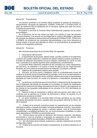 BOLETÍN OFICIAL DEL ESTADO
Núm. 242	 Lunes 8 de octubre de 2012	 Sec. III. Pág. 71750
Artículo 82.  Procedimiento.
Los asuntos sometidos a la Comisión Mixta revestirán el carácter de ordinarios o
extraordinarios. Otorgarán tal calificación, STANPA, FITAG-UGT o FITEQA-CCOO. El
plazo de resolución será el establecido por la normativa vigente para cada uno de los
supuestos de que se trate.
Procederán a convocar la Comisión Mixta indistintamente cualquiera de las partes
que la integran.
En el transcurso de los tres meses que sigan a la entrada en vigor del presente
Convenio Colectivo, y de acuerdo con las exigencias en cuanto a dificultades y calendario
de actuación que plantea la diversa estructura territorial de FITEQA-CC.OO., FITAG-UGT
y STANPA, se constituirán las comisiones descentralizadas a que hace referencia el
artículo anterior a las que será aplicable en orden a su funcionamiento el procedimiento
previsto en los apartados anteriores.
Artículo 83.  Funciones.
Son funciones específicas de la Comisión Mixta, las siguientes:
1.  Interpretación del Convenio.
2.  A requerimiento de las partes, deberá mediar, conciliar o arbitrar en el tratamiento
y solución de cuantas cuestiones y conflictos de carácter colectivo pudieran suscitarse en
el ámbito de aplicación del presente Convenio Colectivo, teniéndose en cuenta, en todo
caso, lo previsto en el capítulo siguiente sobre competencias y procedimientos.
La Comisión Mixta solamente entenderá de las consultas que, sobre interpretación
del Convenio, se presenten a la misma a través de alguna de las Organizaciones
firmantes, así como sobre los procedimientos de mediación, conciliación y arbitraje.
3.  Vigilancia del cumplimiento colectivo de lo pactado.
4.  Intervenir, de forma previa y obligatoria, tanto en el planteamiento formal del
conflicto en el ámbito de los procedimientos no judiciales, como en la vía administrativa y
jurisdiccional sobre la interposición de los conflictos colectivos que surjan en las empresas
afectadas por este Convenio, en cuanto a la aplicación o interpretación derivadas del
mismo.
5.  Los términos y condiciones para el conocimiento y resolución de las discrepancias
tras la finalización del periodo de consultas en la empresa, en materia de modificación
sustancial de condiciones de trabajo del presente Convenio Colectivo o de inaplicación de
las mismas en los supuestos contemplados en los artículos 41.6 y 82.3 del Estatuto de
los Trabajadores.
6.  Elaborar la lista de mediadores y árbitros para que ejerzan como tales en los
conflictos que se planteen en el sector de Perfumería y Afines, de acuerdo con el
procedimiento previsto en el ASAC.
7.  Le serán facilitados a la Comisión Mixta informes periódicos por las partes
signatarias del presente Convenio y aquellas otras que pudieran adherirse al mismo, del
tenor siguiente:
7.1  Análisis de la situación económico-social con especificación de las materias
referentes a política y mercado de empleo, formación profesional, inversión, reconversión
tecnológica, niveles globales de ventas y mercado exterior, nivel de productividad,
competitividad y rentabilidad del Sector, etc., así como previsiones inmediatas y a medio
plazo elaboradas por STANPA con periodicidad anual.
7.2  Informe acerca del grado de aplicación del Convenio Colectivo, dificultades
encontradas a nivel de empresa y propuestas de superación de las mismas. Será
elaborado por las Centrales Sindicales y STANPA con periodicidad anual.
7.3  Ser informados de los trabajos, sugerencias y estudios realizados por el Comité
de Seguridad y Salud.
7.4  Análisis de la evolución del empleo trimestralmente, en el Sector afectado por el
Convenio.
cve:BOE-A-2012-12566
 