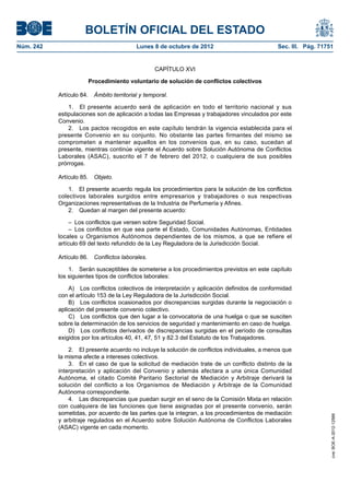 BOLETÍN OFICIAL DEL ESTADO
Núm. 242	 Lunes 8 de octubre de 2012	 Sec. III. Pág. 71751
CAPÍTULO XVI
Procedimiento voluntario de solución de conflictos colectivos
Artículo 84.  Ámbito territorial y temporal.
1.  El presente acuerdo será de aplicación en todo el territorio nacional y sus
estipulaciones son de aplicación a todas las Empresas y trabajadores vinculados por este
Convenio.
2.  Los pactos recogidos en este capítulo tendrán la vigencia establecida para el
presente Convenio en su conjunto. No obstante las partes firmantes del mismo se
comprometen a mantener aquellos en los convenios que, en su caso, sucedan al
presente, mientras continúe vigente el Acuerdo sobre Solución Autónoma de Conflictos
Laborales (ASAC), suscrito el 7 de febrero del 2012, o cualquiera de sus posibles
prórrogas.
Artículo 85.  Objeto.
1.  El presente acuerdo regula los procedimientos para la solución de los conflictos
colectivos laborales surgidos entre empresarios y trabajadores o sus respectivas
Organizaciones representativas de la Industria de Perfumería y Afines.
2.  Quedan al margen del presente acuerdo:
–  Los conflictos que versen sobre Seguridad Social.
– Los conflictos en que sea parte el Estado, Comunidades Autónomas, Entidades
locales u Organismos Autónomos dependientes de los mismos, a que se refiere el
artículo 69 del texto refundido de la Ley Reguladora de la Jurisdicción Social.
Artículo 86.  Conflictos laborales.
1.  Serán susceptibles de someterse a los procedimientos previstos en este capítulo
los siguientes tipos de conflictos laborales:
A)  Los conflictos colectivos de interpretación y aplicación definidos de conformidad
con el artículo 153 de la Ley Reguladora de la Jurisdicción Social.
B)  Los conflictos ocasionados por discrepancias surgidas durante la negociación o
aplicación del presente convenio colectivo.
C)  Los conflictos que den lugar a la convocatoria de una huelga o que se susciten
sobre la determinación de los servicios de seguridad y mantenimiento en caso de huelga.
D)  Los conflictos derivados de discrepancias surgidas en el período de consultas
exigidos por los artículos 40, 41, 47, 51 y 82.3 del Estatuto de los Trabajadores.
2.  El presente acuerdo no incluye la solución de conflictos individuales, a menos que
la misma afecte a intereses colectivos.
3.  En el caso de que la solicitud de mediación trate de un conflicto distinto de la
interpretación y aplicación del Convenio y además afectara a una única Comunidad
Autónoma, el citado Comité Paritario Sectorial de Mediación y Arbitraje derivará la
solución del conflicto a los Organismos de Mediación y Arbitraje de la Comunidad
Autónoma correspondiente.
4.  Las discrepancias que puedan surgir en el seno de la Comisión Mixta en relación
con cualquiera de las funciones que tiene asignadas por el presente convenio, serán
sometidas, por acuerdo de las partes que la integran, a los procedimientos de mediación
y arbitraje regulados en el Acuerdo sobre Solución Autónoma de Conflictos Laborales
(ASAC) vigente en cada momento.
cve:BOE-A-2012-12566
 